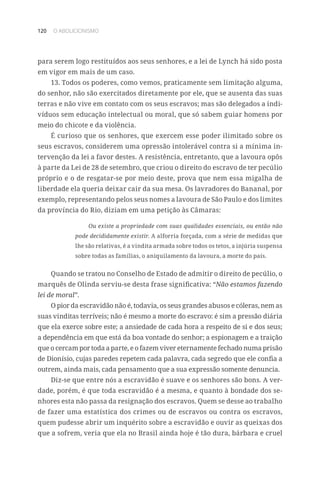 120 O ABOLICIONISMO
para serem logo restituídos aos seus senhores, e a lei de Lynch há sido posta
em vigor em mais de um caso.
13. Todos os poderes, como vemos, praticamente sem limitação alguma,
do senhor, não são exercitados diretamente por ele, que se ausenta das suas
terras e não vive em contato com os seus escravos; mas são delegados a indi-
víduos sem educação intelectual ou moral, que só sabem guiar homens por
meio do chicote e da violência.
É curioso que os senhores, que exercem esse poder ilimitado sobre os
seus escravos, considerem uma opressão intolerável contra si a mínima in-
tervenção da lei a favor destes. A resistência, entretanto, que a lavoura opôs
à parte da Lei de 28 de setembro, que criou o direito do escravo de ter pecúlio
próprio e o de resgatar-se por meio deste, prova que nem essa migalha de
liberdade ela queria deixar cair da sua mesa. Os lavradores do Bananal, por
exemplo, representando pelos seus nomes a lavoura de São Paulo e dos limites
da província do Rio, diziam em uma petição às Câmaras:
Ou existe a propriedade com suas qualidades essenciais, ou então não
pode decididamente existir. A alforria forçada, com a série de medidas que
lhe são relativas, é a vindita armada sobre todos os tetos, a injúria suspensa
sobre todas as famílias, o aniquilamento da lavoura, a morte do país.
Quando se tratou no Conselho de Estado de admitir o direito de pecúlio, o
marquês de Olinda serviu-se desta frase significativa: “Não estamos fazendo
lei de moral”.
O pior da escravidão não é, todavia, os seus grandes abusos e cóleras, nem as
suas vinditas terríveis; não é mesmo a morte do escravo: é sim a pressão diária
que ela exerce sobre este; a ansiedade de cada hora a respeito de si e dos seus;
a dependência em que está da boa vontade do senhor; a espionagem e a traição
que o cercam por toda a parte, e o fazem viver eternamente fechado numa prisão
de Dionísio, cujas paredes repetem cada palavra, cada segredo que ele confia a
outrem, ainda mais, cada pensamento que a sua expressão somente denuncia.
Diz-se que entre nós a escravidão é suave e os senhores são bons. A ver-
dade, porém, é que toda escravidão é a mesma, e quanto à bondade dos se-
nhores esta não passa da resignação dos escravos. Quem se desse ao trabalho
de fazer uma estatística dos crimes ou de escravos ou contra os escravos,
quem pudesse abrir um inquérito sobre a escravidão e ouvir as queixas dos
que a sofrem, veria que ela no Brasil ainda hoje é tão dura, bárbara e cruel
 