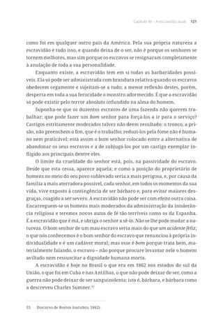 Capítulo XII – A escravidão atual 121
como foi em qualquer outro país da América. Pela sua própria natureza a
escravidão é tudo isso, e quando deixa de o ser, não é porque os senhores se
tornem melhores, mas sim porque os escravos se resignaram completamente
à anulação de toda a sua personalidade.
Enquanto existe, a escravidão tem em si todas as barbaridades possí-
veis. Ela só pode ser administrada com brandura relativa quando os escravos
obedecem cegamente e sujeitam-se a tudo; a menor reflexão destes, porém,
desperta em toda a sua ferocidade o monstro adormecido. É que a escravidão
só pode existir pelo terror absoluto infundido na alma do homem.
Suponha-se que os duzentos escravos de uma fazenda não querem tra-
balhar; que pode fazer um bom senhor para forçá-los a ir para o serviço?
Castigos estritamente moderados talvez não deem resultado: o tronco, a pri-
são, não preenchem o fim, que é o trabalho; reduzi-los pela fome não é huma-
no nem praticável; está assim o bom senhor colocado entre a alternativa de
abandonar os seus escravos e a de subjugá-los por um castigo exemplar in-
fligido aos principais dentre eles.
O limite da crueldade do senhor está, pois, na passividade do escravo.
Desde que esta cessa, aparece aquela; e como a posição do proprietário de
homens no meio do seu povo sublevado seria a mais perigosa, e, por causa da
família a mais aterradora possível, cada senhor, em todos os momentos da sua
vida, vive exposto à contingência de ser bárbaro e, para evitar maiores des-
graças, coagido a ser severo. A escravidão não pode ser com efeito outra coisa.
Encarreguem-se os homens mais moderados da administração da intolerân-
cia religiosa e teremos novos autos de fé tão terríveis como os da Espanha.
É a escravidão que é má, e obriga o senhor a sê-lo. Não se lhe pode mudar a na-
tureza. O bom senhor de um mau escravo seria mais do que um acidente feliz;
o que nós conhecemos é o bom senhor do escravo que renunciou à própria in-
dividualidade e é um cadáver moral; mas esse é bom porque trata bem, ma-
terialmente falando, o escravo – não porque procure levantar nele o homem
aviltado nem ressuscitar a dignidade humana morta.
A escravidão é hoje no Brasil o que era em 1862 nos estados do sul da
União, o que foi em Cuba e nas Antilhas, o que não pode deixar de ser, como a
guerra não pode deixar de ser sanguinolenta: isto é, bárbara, e bárbara como
a descreveu Charles Sumner.33
33	 Discurso de Boston (outubro, 1862).
 