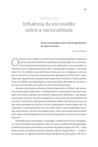 123
CAPÍTULO XIII
Influência da escravidão
sobre a nacionalidade
(Com a escravidão) nunca o Brasil aperfeiçoará
as raças existentes.
José Bonifácio
O
Brasil, como é sabido, é um dos mais vastos países do globo, tendo uma
área de mais de 8 milhões de quilômetros quadrados; mas esse terri-
tório em grandíssima parte nunca foi explorado, e na sua porção co-
nhecida acha-se esparsamente povoado. A população nacional é calculada
entre 10 e 12 milhões; mas não há base séria para se a computar, a não ser
que se acredite nas listas de recenseamento apuradas em 1876, listas e apu-
ração que espantariam a qualquer principiante de estatística. Sejam, porém,
10 ou 12 milhões, essa população na sua maior parte descende de escravos, e
por isso a escravidão atua sobre ela como herança do berço.
Quando os primeiros africanos foram importados no Brasil, não pensa-
ram os principais habitantes – é verdade que, se o pensassem, isso não os im-
pediria de fazê-lo, porque não tinham o patriotismo brasileiro – que prepa-
ravam para o futuro um povo composto na sua maioria de descendentes de
escravos. Ainda hoje, muita gente acredita que 100 ou 200 mil chins seria um
fato sem consequências étnicas e sociais importantes, mesmo depois de 5 ou
6 gerações. O principal efeito da escravidão sobre a nossa população foi as-
sim africanizá-la, saturá-la de sangue preto, como o principal efeito de qual-
quer empresa de imigração da China seria mongolizá-la, saturá-la de sangue
amarelo.
Chamada para a escravidão, a raça negra, só pelo fato de viver e propagar-
-se, foi-se tornando um elemento cada vez mais considerável da população.
A célebre frase que tanto destoou no parecer do padre Campos em 1871 – “Vaga
Vênus arroja aos maiores excessos aquele ardente sangue líbico” –, traduzi-
da em prosa, é a gênese primitiva de grande parte do nosso povo. Foi essa a
 