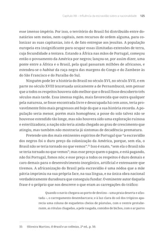 Capítulo XIII – Influência da escravidão sobre a nacionalidade 125
esse imenso império. Por isso, o território do Brasil foi distribuído entre do-
natários sem meios, nem capitais, nem recursos de ordem alguma, para co-
lonizar as suas capitanias, isto é, de fato entregue aos jesuítas. A população
europeia era insignificante para ocupar essas ilimitadas extensões de terra,
cuja fecundidade a tentava. Estando a África nas mãos de Portugal, começou
então o povoamento da América por negros; lançou-se, por assim dizer, uma
ponte entre a África e o Brasil, pela qual passaram milhões de africanos, e
estendeu-se o habitat da raça negra das margens do Congo e do Zambeze às
do São Francisco e do Paraíba do Sul.
Ninguém pode ler a história do Brasil no século XVI, no século XVII, e em
parte no século XVIII (excetuada unicamente a de Pernambuco), sem pensar
que a todos os respeitos houvera sido melhor que o Brasil fosse descoberto três
séculos mais tarde. Essa imensa região, mais favorecida que outra qualquer
pela natureza, se fosse encontrada livre e desocupada há cem anos, teria pro-
vavelmente feito mais progressos até hoje do que a sua história recorda. A po-
pulação seria menor, porém mais homogênea; a posse do solo talvez não se
houvesse estendido tão longe, mas não houvera sido uma exploração ruinosa
e esterilizadora; a nação não teria ainda chegado ao grau de crescimento que
atingiu, mas também não mostraria já sintomas de decadência prematura.
Pretende um dos mais eminentes espíritos de Portugal que “a escravidão
dos negros foi o duro preço da colonização da América, porque, sem ela, o
Brasil não se teria tornado no que vemos”.35
Isso é exato, “sem ela o Brasil não
se teria tornado no que vemos”; mas esse preço quem o pagou, e está pagando,
não foi Portugal, fomos nós; e esse preço a todos os respeitos é duro demais e
caro demais para o desenvolvimento inorgânico, artificial e extenuante que
tivemos. A africanização do Brasil pela escravidão é uma nódoa que a mãe
pátria imprimiu na sua própria face, na sua língua, e na única obra nacional
verdadeiramente duradoura que conseguiu fundar. O eminente autor daquela
frase é o próprio que nos descreve o que eram as carregações do tráfico:
Quando o navio chegava ao porto de destino – uma praia deserta e afas-
tada –, o carregamento desembarcava; e à luz clara do sol dos trópicos apa-
recia uma coluna de esqueletos cheios de pústulas, com o ventre protube-
rante, as rótulas chagadas, a pele rasgada, comidos de bichos, com o ar parvo
35	 Oliveira Martins, O Brasil e as colônias, 2ª ed., p. 50.
 