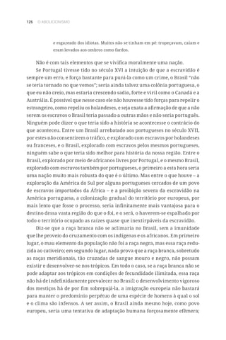 126 O ABOLICIONISMO
e esgazeado dos idiotas. Muitos não se tinham em pé: tropeçavam, caíam e
eram levados aos ombros como fardos.
Não é com tais elementos que se vivifica moralmente uma nação.
Se Portugal tivesse tido no século XVI a intuição de que a escravidão é
sempre um erro, e força bastante para puni-la como um crime, o Brasil “não
se teria tornado no que vemos”; seria ainda talvez uma colônia portuguesa, o
que eu não creio, mas estaria crescendo sadio, forte e viril como o Canadá e a
Austrália. É possível que nesse caso ele não houvesse tido forças para repelir o
estrangeiro, como repeliu os holandeses, e seja exata a afirmação de que a não
serem os escravos o Brasil teria passado a outras mãos e não seria português.
Ninguém pode dizer o que teria sido a história se acontecesse o contrário do
que aconteceu. Entre um Brasil arrebatado aos portugueses no século XVII,
por estes não consentirem o tráfico, e explorado com escravos por holandeses
ou franceses, e o Brasil, explorado com escravos pelos mesmos portugueses,
ninguém sabe o que teria sido melhor para história da nossa região. Entre o
Brasil, explorado por meio de africanos livres por Portugal, e o mesmo Brasil,
explorado com escravos também por portugueses, o primeiro a esta hora seria
uma nação muito mais robusta do que é o último. Mas entre o que houve – a
exploração da América do Sul por alguns portugueses cercados de um povo
de escravos importados da África – e a proibição severa da escravidão na
América portuguesa, a colonização gradual do território por europeus, por
mais lento que fosse o processo, seria infinitamente mais vantajosa para o
destino dessa vasta região do que o foi, e o será, o haverem-se espalhado por
todo o território ocupado as raízes quase que inextirpáveis da escravidão.
Diz-se que a raça branca não se aclimaria no Brasil, sem a imunidade
que lhe proveio do cruzamento com os indígenas e os africanos. Em primeiro
lugar, o mau elemento da população não foi a raça negra, mas essa raça redu-
zida ao cativeiro; em segundo lugar, nada prova que a raça branca, sobretudo
as raças meridionais, tão cruzadas de sangue mouro e negro, não possam
existir e desenvolver-se nos trópicos. Em todo o caso, se a raça branca não se
pode adaptar aos trópicos em condições de fecundidade ilimitada, essa raça
não há de indefinidamente prevalecer no Brasil: o desenvolvimento vigoroso
dos mestiços há de por fim sobrepujá-la, a imigração europeia não bastará
para manter o predomínio perpétuo de uma espécie de homens à qual o sol
e o clima são infensos. A ser assim, o Brasil ainda mesmo hoje, como povo
europeu, seria uma tentativa de adaptação humana forçosamente efêmera;
 