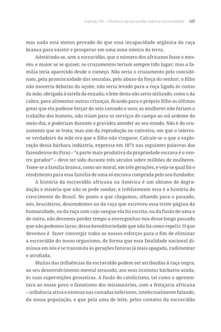 Capítulo XIII – Influência da escravidão sobre a nacionalidade 127
mas nada está menos provado do que essa incapacidade orgânica da raça
branca para existir e prosperar em uma zona inteira da terra.
Admitindo-se, sem a escravidão, que o número dos africanos fosse o mes-
mo, e maior se se quiser, os cruzamentos teriam sempre tido lugar; mas a fa-
mília teria aparecido desde o começo. Não seria o cruzamento pelo concubi-
nato, pela promiscuidade das senzalas, pelo abuso da força do senhor; o filho
não nasceria debaixo do açoite, não seria levado para a roça ligado às costas
da mãe, obrigada à tarefa da enxada; o leite desta não seria utilizado, como o da
cabra, para alimentar outras crianças, ficando para o próprio filho as últimas
gotas que ela pudesse forçar do seio cansado e seco; as mulheres não fariam o
trabalho dos homens, não iriam para os serviços do campo ao sol ardente do
meio-dia, e poderiam durante a gravidez atender ao seu estado. Não é do cru-
zamento que se trata; mas sim da reprodução no cativeiro, em que o interes-
se verdadeiro da mãe era que o filho não vingasse. Calcule-se o que a explo-
ração dessa bárbara indústria, expressa em 1871 nas seguintes palavras dos
fazendeiros do Piraí – “a parte mais produtiva da propriedade escrava é o ven-
tre gerador” – deve ter sido durante três séculos sobre milhões de mulheres.
Tome-se a família branca, como ser moral, em três gerações, e veja-se qual foi o
rendimento para essa família de uma só escrava comprada pelo seu fundador.
A história da escravidão africana na América é um abismo de degra-
dação e miséria que não se pode sondar, e infelizmente essa é a história do
crescimento do Brasil. No ponto a que chegamos, olhando para o passado,
nós, brasileiros, descendentes ou da raça que escreveu essa triste página da
humanidade, ou da raça com cujo sangue ela foi escrita, ou da fusão de uma e
de outra, não devemos perder tempo a envergonhar-nos desse longo passado
que não podemos lavar, dessa hereditariedade que não há como repelir. O que
devemos é fazer convergir todos os nossos esforços para o fim de eliminar
a escravidão do nosso organismo, de forma que essa fatalidade nacional di-
minua em nós e se transmita às gerações futuras já mais apagada, rudimentar
e atrofiada.
Muitas das influências da escravidão podem ser atribuídas à raça negra,
ao seu desenvolvimento mental atrasado, aos seus instintos bárbaros ainda,
às suas superstições grosseiras. A fusão do catolicismo, tal como o apresen-
tava ao nosso povo o fanatismo dos missionários, com a feitiçaria africana
– influência ativa e extensa nas camadas inferiores, intelectualmente falando,
da nossa população, e que pela ama de leite, pelos contatos da escravidão
 