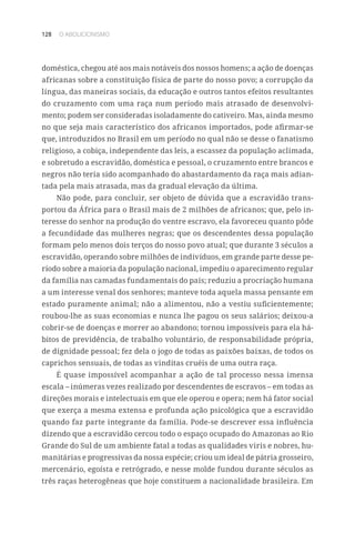 128 O ABOLICIONISMO
doméstica, chegou até aos mais notáveis dos nossos homens; a ação de doenças
africanas sobre a constituição física de parte do nosso povo; a corrupção da
língua, das maneiras sociais, da educação e outros tantos efeitos resultantes
do cruzamento com uma raça num período mais atrasado de desenvolvi-
mento; podem ser consideradas isoladamente do cativeiro. Mas, ainda mesmo
no que seja mais característico dos africanos importados, pode afirmar-se
que, introduzidos no Brasil em um período no qual não se desse o fanatismo
religioso, a cobiça, independente das leis, a escassez da população aclimada,
e sobretudo a escravidão, doméstica e pessoal, o cruzamento entre brancos e
negros não teria sido acompanhado do abastardamento da raça mais adian-
tada pela mais atrasada, mas da gradual elevação da última.
Não pode, para concluir, ser objeto de dúvida que a escravidão trans-
portou da África para o Brasil mais de 2 milhões de africanos; que, pelo in-
teresse do senhor na produção do ventre escravo, ela favoreceu quanto pôde
a fecundidade das mulheres negras; que os descendentes dessa população
formam pelo menos dois terços do nosso povo atual; que durante 3 séculos a
escravidão, operando sobre milhões de indivíduos, em grande parte desse pe-
ríodo sobre a maioria da população nacional, impediu o aparecimento regular
da família nas camadas fundamentais do país; reduziu a procriação humana
a um interesse venal dos senhores; manteve toda aquela massa pensante em
estado puramente animal; não a alimentou, não a vestiu suficientemente;
roubou-lhe as suas economias e nunca lhe pagou os seus salários; deixou-a
cobrir-se de doenças e morrer ao abandono; tornou impossíveis para ela há-
bitos de previdência, de trabalho voluntário, de responsabilidade própria,
de dignidade pessoal; fez dela o jogo de todas as paixões baixas, de todos os
caprichos sensuais, de todas as vinditas cruéis de uma outra raça.
É quase impossível acompanhar a ação de tal processo nessa imensa
escala – inúmeras vezes realizado por descendentes de escravos – em todas as
direções morais e intelectuais em que ele operou e opera; nem há fator social
que exerça a mesma extensa e profunda ação psicológica que a escravidão
quando faz parte integrante da família. Pode-se descrever essa influência
dizendo que a escravidão cercou todo o espaço ocupado do Amazonas ao Rio
Grande do Sul de um ambiente fatal a todas as qualidades viris e nobres, hu-
manitárias e progressivas da nossa espécie; criou um ideal de pátria grosseiro,
mercenário, egoísta e retrógrado, e nesse molde fundou durante séculos as
três raças heterogêneas que hoje constituem a nacionalidade brasileira. Em
 