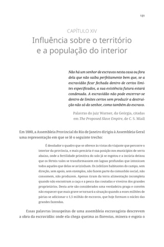 131
CAPÍTULO XIV
Influência sobre o território
e a população do interior
Não há um senhor de escravos nesta casa ou fora
dela que não saiba perfeitamente bem que, se a
escravidão ficar fechada dentro de certos limi-
tes especificados, a sua existência futura estará
condenada. A escravidão não pode encerrar-se
dentro de limites certos sem produzir a destrui-
ção não só do senhor, como também do escravo.
Palavras do juiz Warner, da Geórgia, citadas
em The Proposed Slave Empire, de C. S. Miall
Em 1880, a Assembleia Provincial do Rio de Janeiro dirigiu à Assembleia Geral
uma representação em que se lê o seguinte trecho:
É desolador o quadro que se oferece às vistas do viajante que percorre o
interior da província, e mais precária é sua posição nos municípios de serra
abaixo, onde a fertilidade primitiva do solo já se esgotou e a incúria deixou
que os férteis vales se transformassem em lagoas profundas que intoxicam
todos aqueles que delas se avizinham. Os infelizes habitantes do campo, sem
direção, sem apoio, sem exemplos, não fazem parte da comunhão social, não
consomem, não produzem. Apenas tiram da terra alimentação incompleta
quando não encontram a caça e a pesca das coutadas e viveiros dos grandes
proprietários. Desta arte são considerados uma verdadeira praga e convém
não esquecer que mais grave se tornará a situação quando a esses milhões de
párias se adicionar o 1,5 milhão de escravos, que hoje formam o núcleo das
grandes fazendas.
Essas palavras insuspeitas de uma assembleia escravagista descrevem
a obra da escravidão: onde ela chega queima as florestas, minera e esgota o
 