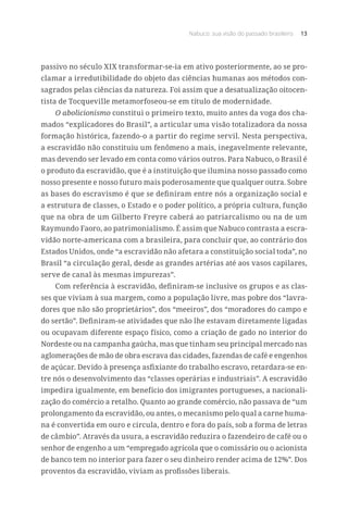 Nabuco: sua visão do passado brasileiro 13
passivo no século XIX transformar-se-ia em ativo posteriormente, ao se pro-
clamar a irredutibilidade do objeto das ciências humanas aos métodos con-
sagrados pelas ciências da natureza. Foi assim que a desatualização oitocen-
tista de Tocqueville metamorfoseou-se em título de modernidade.
O abolicionismo constitui o primeiro texto, muito antes da voga dos cha-
mados “explicadores do Brasil”, a articular uma visão totalizadora da nossa
formação histórica, fazendo-o a partir do regime servil. Nesta perspectiva,
a escravidão não constituiu um fenômeno a mais, inegavelmente relevante,
mas devendo ser levado em conta como vários outros. Para Nabuco, o Brasil é
o produto da escravidão, que é a instituição que ilumina nosso passado como
nosso presente e nosso futuro mais poderosamente que qualquer outra. Sobre
as bases do escravismo é que se definiram entre nós a organização social e
a estrutura de classes, o Estado e o poder político, a própria cultura, função
que na obra de um Gilberto Freyre caberá ao patriarcalismo ou na de um
Raymundo Faoro, ao patrimonialismo. É assim que Nabuco contrasta a escra-
vidão norte-americana com a brasileira, para concluir que, ao contrário dos
Estados Unidos, onde “a escravidão não afetara a constituição social toda”, no
Brasil “a circulação geral, desde as grandes artérias até aos vasos capilares,
serve de canal às mesmas impurezas”.
Com referência à escravidão, definiram-se inclusive os grupos e as clas-
ses que viviam à sua margem, como a população livre, mas pobre dos “lavra-
dores que não são proprietários”, dos “meeiros”, dos “moradores do campo e
do sertão”. Definiram-se atividades que não lhe estavam diretamente ligadas
ou ocupavam diferente espaço físico, como a criação de gado no interior do
Nordeste ou na campanha gaúcha, mas que tinham seu principal mercado nas
aglomerações de mão de obra escrava das cidades, fazendas de café e engenhos
de açúcar. Devido à presença asfixiante do trabalho escravo, retardara-se en-
tre nós o desenvolvimento das “classes operárias e industriais”. A escravidão
impedira igualmente, em benefício dos imigrantes portugueses, a nacionali-
zação do comércio a retalho. Quanto ao grande comércio, não passava de “um
prolongamento da escravidão, ou antes, o mecanismo pelo qual a carne huma-
na é convertida em ouro e circula, dentro e fora do país, sob a forma de letras
de câmbio”. Através da usura, a escravidão reduzira o fazendeiro de café ou o
senhor de engenho a um “empregado agrícola que o comissário ou o acionista
de banco tem no interior para fazer o seu dinheiro render acima de 12%”. Dos
proventos da escravidão, viviam as profissões liberais.
 