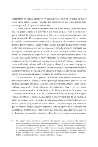 Capítulo XIV – Influência sobre o território e a população do interior 133
exploraram no século passado e no atual, isto é, como ela liquidou-se quase
sempre pela bancarrota das riquezas que produziu. E o que temos visto é nada
em comparação do que havemos de ver.
O norte todo do Brasil há de recordar por muito tempo que o resultado
final daquele sistema é a pobreza e a miséria do país. Nem é de admirar
que a cultura do solo por uma classe sem interesse algum no trabalho que
lhe é extorquido dê esses resultados. Como se sabe, o regime da terra sob a
escravidão consiste na divisão de todo o solo explorado em certo número de
grandes propriedades.37
Esses feudos são logo isolados de qualquer comuni-
cação com o mundo exterior; mesmo os agentes do pequeno comércio que
neles penetram são suspeitos ao senhor, e os escravos que nascem e morrem
dentro do horizonte do engenho ou da fazenda são praticamente galés. A di-
visão de uma vasta província em verdadeiras colônias penais, refratárias ao
progresso, pequenos ashantis em que impera uma só vontade, entregue às
vezes a administradores saídos da própria classe dos escravos, e sempre a
feitores que em geral são os escravos sem entranhas, não pode trazer benefício
algum permanente à região parcelada, nem à população livre que nela mora
por favor dos donos da terra, em estado de contínua dependência.
Por isso também os progressos do interior são nulos em trezentos anos
de vida nacional. As cidades, a que a presença dos governos provinciais não
dá uma animação artificial, são por assim dizer mortas. Quase todas são de-
cadentes. A capital centraliza todos os fornecimentos para o interior; é com
o correspondente do Recife, da Bahia ou do Rio que o senhor de engenho e o
fazendeiro se entendem, e assim o comércio dos outros municípios da pro-
víncia é nenhum. O que se dá na Bahia e em Pernambuco dá-se em toda a
parte; a vida provincial está concentrada nas capitais, e a existência que essas
levam, o pouco progresso que fazem, o lento crescimento que têm, mostram
que essa centralização, longe de derramar vida pela província, fá-la definhar.
Essa falta de centros locais é tão grande que o mapa de cada província poderia
ser feito sem se esconder nenhuma cidade florescente notando-se apenas as
37	 “O antigo e vicioso sistema de sesmarias e do direito de posse produziu o fenômeno de
achar-se ocupado quase todo o solo por uma população relativamente insignificante, que
o não cultiva e nem consente que seja cultivado. O imposto territorial é o remédio que a
comissão encontra para evitar esse mal, ou antes abuso, que criou uma classe proletária
no meio de tanta riqueza desaproveitada.” Essa classe proletária é a grande maioria da
nação. Parecer de uma comissão nomeada em 1874 para estudar o estado da lavoura na
Bahia, assinado em primeiro lugar pelo barão de Cotegipe.
 