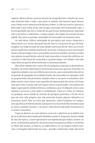134 O ABOLICIONISMO
capitais. Muitas destas constam mesmo de insignificantes coleções de casas,
cujo material todo, e tudo o que nelas se contém, não bastaria para formar
uma cidade norte-americana de décima ordem. A vida nas outras é precária,
falta tudo o que é bem-estar, não há água encanada nem iluminação a gás, a
municipalidade não tem a renda de um particular medianamente abastado,
não se encontra o rudimento, o esboço sequer, dos órgãos funcionais de uma
cidade. São esses os grandes resultados da escravidão em trezentos anos.
Ao lado dessa velhice antecipada de povoações que nunca chegaram a
desenvolver-se, e muitas das quais hão de morrer sem passar do que são hoje,
imagine-se a improvisação de uma cidade americana do Far West ou o cresci-
mento rápido dos estabelecimentos da Austrália. Em poucos anos nos Estados
Unidos uma povoação cresce, passa pelos sucessivos estádios, levanta-se sobre
uma planta na qual foram antes de tudo marcados os locais dos edifícios ne-
cessários à vida moral da comunhão e, quando chega a ser cidade, é um todo
cujas diversas partes desenvolveram-se harmonicamente.
Mas essas cidades são o centro de uma pequena zona que se desenvolveu,
também, de modo radicalmente diverso da nossa zona agrícola. Fazendas ou
engenhos isolados, com uma fábrica de escravos, com os moradores das terras
na posição de agregados do estabelecimento, de camaradas ou capangas; onde
os proprietários não permitem relações entre o seu povo e estranhos; divi-
didos muitas vezes entre si por questões de demarcação de terras, tão fatais
num país onde a justiça não tem meios contra os potentados, não podem dar
lugar à aparição de cidades internas, autônomas, que vivifiquem com os seus
capitais e recursos a zona onde se estabeleçam. Tome-se o Cabo, ou Valença,
ou qualquer outra cidade do interior de qualquer província, e há de ver-se
que não tem vida própria, que não preenche função alguma definitiva na
economia social. Uma ou outra que apresenta, como Campinas ou Campos,
uma aparência de florescimento é porque está na fase do brilho meteórico que
as outras também tiveram, e da qual a olho desarmado pode reconhecer-se
o caráter transitório.
O que se observa no norte observa-se no sul, e observar-se-ia melhor ain-
da se o café fosse destronado pela Hemileia vastatrix. Enquanto durou a idade
do ouro do açúcar, o norte apresentava um espetáculo que iludia a muitos. As
casas, os chamados palacetes, da aristocracia territorial na Bahia e no Recife,
as librés dos lacaios, as liteiras, as cadeirinhas e as carruagens nobres mar-
cam o monopólio florescente da cana – quando a beterraba ainda não havia
 