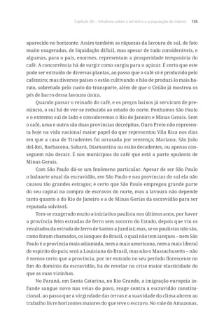 Capítulo XIV – Influência sobre o território e a população do interior 135
aparecido no horizonte. Assim também as riquezas da lavoura do sul, de fato
muito exageradas, de liquidação difícil, mas apesar de tudo consideráveis, e
algumas, para o país, enormes, representam a prosperidade temporária do
café. A concorrência há de surgir como surgiu para o açúcar. É certo que este
pode ser extraído de diversas plantas, ao passo que o café só é produzido pelo
cafezeiro; mas diversos países o estão cultivando e hão de produzi-lo mais ba-
rato, sobretudo pelo custo do transporte, além de que o Ceilão já mostrou os
pés de barro dessa lavoura única.
Quando passar o reinado do café, e os preços baixos já serviram de pre-
núncio, o sul há de ver-se reduzido ao estado do norte. Ponhamos São Paulo
e o extremo sul de lado e consideremos o Rio de Janeiro e Minas Gerais. Sem
o café, uma e outra são duas províncias decrépitas. Ouro Preto não represen-
ta hoje na vida nacional maior papel do que representou Vila Rica nos dias
em que a casa de Tiradentes foi arrasada por sentença; Mariana, São João
del-Rei, Barbacena, Sabará, Diamantina ou estão decadentes, ou apenas con-
seguem não decair. É nos municípios do café que está a parte opulenta de
Minas Gerais.
Com São Paulo dá-se um fenômeno particular. Apesar de ser São Paulo
o baluarte atual da escravidão, em São Paulo e nas províncias do sul ela não
causou tão grandes estragos; é certo que São Paulo empregou grande parte
do seu capital na compra de escravos do norte, mas a lavoura não depende
tanto quanto a do Rio de Janeiro e a de Minas Gerias da escravidão para ser
reputada solvável.
Tem-se exagerado muito a iniciativa paulista nos últimos anos, por haver
a província feito estradas de ferro sem socorro do Estado, depois que viu os
resultados da estrada de ferro de Santos a Jundiaí; mas, se os paulistas não são,
como foram chamados, os ianques do Brasil, o qual não tem ianques – nem São
Paulo é a província mais adiantada, nem a mais americana, nem a mais liberal
de espírito do país; será a Louisiana do Brasil, mas não o Massachusetts – não
é menos certo que a província, por ter entrado no seu período florescente no
fim do domínio da escravidão, há de revelar na crise maior elasticidade do
que as suas vizinhas.
No Paraná, em Santa Catarina, no Rio Grande, a imigração europeia in-
funde sangue novo nas veias do povo, reage contra a escravidão constitu-
cional, ao passo que a virgindade das terras e a suavidade do clima abrem ao
trabalho livre horizontes maiores do que teve o escravo. No vale do Amazonas,
 
