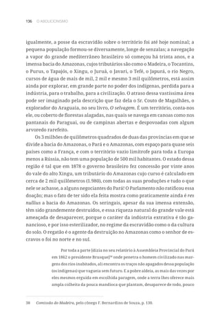136 O ABOLICIONISMO
igualmente, a posse da escravidão sobre o território foi até hoje nominal; a
pequena população formou-se diversamente, longe de senzalas; a navegação
a vapor do grande mediterrâneo brasileiro só começou há trinta anos, e a
imensa bacia do Amazonas, cujos tributários são como o Madeira, o Tocantins,
o Purus, o Tapajós, o Xingu, o Juruá, o Javari, o Tefé, o Japurá, o rio Negro,
cursos de água de mais de mil, 2 mil e mesmo 3 mil quilômetros, está assim
ainda por explorar, em grande parte no poder dos indígenas, perdida para a
indústria, para o trabalho, para a civilização. O atraso dessa vastíssima área
pode ser imaginado pela descrição que faz dela o Sr. Couto de Magalhães, o
explorador do Araguaia, no seu livro, O selvagem. É um território, conta-nos
ele, ou coberto de florestas alagadas, nas quais se navega em canoas como nos
pantanais do Paraguai, ou de campinas abertas e despovoadas com algum
arvoredo rarefeito.
Os 3 milhões de quilômetros quadrados de duas das províncias em que se
divide a bacia do Amazonas, o Pará e o Amazonas, com espaço para quase seis
países como a França, e com o território vazio limítrofe para toda a Europa
menos a Rússia, não tem uma população de 500 mil habitantes. O estado dessa
região é tal que em 1878 o governo brasileiro fez concessão por vinte anos
do vale do alto Xingu, um tributário do Amazonas cujo curso é calculado em
cerca de 2 mil quilômetros (1.980), com todas as suas produções e tudo o que
nele se achasse, a alguns negociantes do Pará! O Parlamento não ratificou essa
doação; mas o fato de ter sido ela feita mostra como praticamente ainda é res
nullius a bacia do Amazonas. Os seringais, apesar da sua imensa extensão,
têm sido grandemente destruídos, e essa riqueza natural do grande vale está
ameaçada de desaparecer, porque o caráter da indústria extrativa é tão ga-
nancioso, e por isso esterilizador, no regime da escravidão como o da cultura
do solo. O regatão é o agente da destruição no Amazonas como o senhor de es-
cravos o foi no norte e no sul.
Por toda a parte [dizia no seu relatório à Assembleia Provincial do Pará
em 1862 o presidente Brusque]38
onde penetra o homem civilizado nas mar-
gens dos rios inabitados, ali encontra os traços não apagados dessa população
(os indígenas) que vagueia sem futuro. E a pobre aldeia, as mais das vezes por
eles mesmos erguida em escolhida paragem, onde a terra lhes oferece mais
ampla colheita da pouca mandioca que plantam, desaparece de todo, pouco
38	 Comissão do Madeira, pelo cônego F. Bernardino de Souza, p. 130.
 