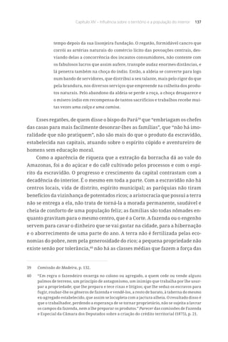 Capítulo XIV – Influência sobre o território e a população do interior 137
tempo depois da sua lisonjeira fundação. O regatão, formidável cancro que
corrói as artérias naturais do comércio lícito das povoações centrais, des-
viando delas a concorrência dos incautos consumidores, não contente com
os fabulosos lucros que assim aufere, transpõe audaz enormes distâncias, e
lá penetra também na choça do índio. Então, a aldeia se converte para logo
num bando de servidores, que distribui a seu talante, mais pelo rigor do que
pela brandura, nos diversos serviços que empreende na colheita dos produ-
tos naturais. Pelo abandono da aldeia se perde a roça, a choça desaparece e
o mísero índio em recompensa de tantos sacrifícios e trabalhos recebe mui-
tas vezes uma calça e uma camisa.
Esses regatões, de quem disse o bispo do Pará39
que “embriagam os chefes
das casas para mais facilmente desonrar-lhes as famílias”, que “não há imo-
ralidade que não pratiquem”, não são mais do que o produto da escravidão,
estabelecida nas capitais, atuando sobre o espírito cúpido e aventureiro de
homens sem educação moral.
Como a aparência de riqueza que a extração da borracha dá ao vale do
Amazonas, foi a do açúcar e do café cultivado pelos processos e com o espí-
rito da escravidão. O progresso e crescimento da capital contrastam com a
decadência do interior. É o mesmo em toda a parte. Com a escravidão não há
centros locais, vida de distrito, espírito municipal; as paróquias não tiram
benefícios da vizinhança de potentados ricos; a aristocracia que possui a terra
não se entrega a ela, não trata de torná-la a morada permanente, saudável e
cheia de conforto de uma população feliz; as famílias são todas nômades en-
quanto gravitam para o mesmo centro, que é a Corte. A fazenda ou o engenho
servem para cavar o dinheiro que se vai gastar na cidade, para a hibernação
e o aborrecimento de uma parte do ano. A terra não é fertilizada pelas eco-
nomias do pobre, nem pela generosidade do rico; a pequena propriedade não
existe senão por tolerância,40
não há as classes médias que fazem a força das
39	 Comissão do Madeira, p. 132.
40	 “Em regra o fazendeiro enxerga no colono ou agregado, a quem cede ou vende alguns
palmos de terreno, um princípio de antagonismo, um inimigo que trabalha por lhe usur-
par a propriedade; que lhe prepara e tece rixas e litígios; que lhe seduz os escravos para
fugir, roubar-lhe os gêneros de fazenda e vendê-los, a resto de barato, à taberna do mesmo
ex-agregado estabelecido, que assim se locupleta com a jactura alheia. O resultado disso é
que o trabalhador, perdendo a esperança de se tornar proprietário, não se sujeita a lavrar
os campos da fazenda, nem a lhe preparar os produtos.” Parecer das comissões de Fazenda
e Especial da Câmara dos Deputados sobre a criação do crédito territorial (1875), p. 21.
 