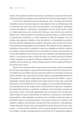 138 O ABOLICIONISMO
nações. Há o opulento senhor de escravos, e proletários. A nação, de fato, é for-
mada de proletários, porque os descendentes dos senhores logo chegam a sê-lo.
É um triste espetáculo essa luta do homem com o território por meio do
trabalho escravo. Em parte alguma o solo adquire vida; os edifícios que nele
se levantam são uma forma de luxo passageiro e extravagante, destinada
a pronta decadência e abandono. A população vive em choças onde o vento
e a chuva penetram, sem soalho nem vidraças, sem móveis nem conforto
algum, com a rede do índio ou o estrado do negro por leito, a vasilha de água
e a panela por utensílios, e a viola suspensa ao lado da imagem. Isso é no
campo; nas pequenas cidades e vilas do interior, as habitações dos pobres,
dos que não têm empregos nem negócio, são pouco mais do que essas mise-
ráveis palhoças do agregado ou do morador. Nas capitais de ruas elegantes e
subúrbios aristocráticos, estende-se, como nos Afogados no Recife, às portas
da cidade, o bairro da pobreza com a sua linha de cabanas que parecem no
século XIX residências de animais, como nas calçadas mais frequentadas da
Bahia, e nas praças do Rio, ao lado da velha casa nobre que fora de algum
antigo morgado ou de algum traficante enobrecido, vê-se o miserável e es-
quálido antro do africano, como a sombra grotesca dessa riqueza efêmera e
do abismo que a atrai.
Quem vê os caminhos de ferro que temos construído, a imensa produção
de café que exportamos, o progresso material que temos feito, pensa que os
resultados da escravidão não são assim tão funestos ao território. É preciso,
porém, lembrar que a aparência atual de riqueza e prosperidade provém de
um produto só – quando a população do país excede de 10 milhões – e que a
liquidação forçada desse produto seria nada menos do que uma catástrofe
financeira. A escravidão está no sul no apogeu, no seu grande período indus-
trial, quando tem terras virgens como as de São Paulo a explorar, e um gênero
de exportação precioso a produzir. A empresa neste momento, porque ela
não é outra coisa, está dando algum lucro aos associados: lucro de que par-
tilham todas as classes intermédias do comércio, comissários, ensacadores,
exportadores; cujas migalhas sustentam uma clientela enorme de todas as
profissões, desde o camarada que faz o serviço de votante até o médico, o ad-
vogado, o vigário, o juiz de paz; e do qual por fim uma parte, e não pequena,
é absorvida pelo tesouro para manutenção da cauda colossal do nosso orça-
mento – o funcionalismo público. Com essa porcentagem dos proventos da
escravidão, o Estado concede garantia de juros de 7% a companhias inglesas
 
