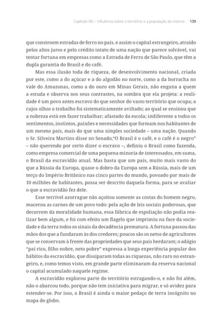 Capítulo XIV – Influência sobre o território e a população do interior 139
que constroem estradas de ferro no país, e assim o capital estrangeiro, atraído
pelos altos juros e pelo crédito intato de uma nação que parece solvável, vai
tentar fortuna em empresas como a Estrada de Ferro de São Paulo, que têm a
dupla garantia do Brasil e do café.
Mas essa ilusão toda de riqueza, de desenvolvimento nacional, criada
por este, como a do açúcar e a do algodão no norte, como a da borracha no
vale do Amazonas, como a do ouro em Minas Gerais, não engana a quem
a estuda e observa nos seus contrastes, na sombra que ela projeta: a reali-
dade é um povo antes escravo do que senhor do vasto território que ocupa; a
cujos olhos o trabalho foi sistematicamente aviltado; ao qual se ensinou que
a nobreza está em fazer trabalhar; afastado da escola; indiferente a todos os
sentimentos, instintos, paixões e necessidades que formam nos habitantes de
um mesmo país, mais do que uma simples sociedade – uma nação. Quando
o Sr. Silveira Martins disse no Senado,“O Brasil é o café, e o café é o negro”
– não querendo por certo dizer o escravo –, definiu o Brasil como fazenda,
como empresa comercial de uma pequena minoria de interessados, em suma,
o Brasil da escravidão atual. Mas basta que um país, muito mais vasto do
que a Rússia da Europa, quase o dobro da Europa sem a Rússia, mais de um
terço do Império Britânico nas cinco partes do mundo, povoado por mais de
10 milhões de habitantes, possa ser descrito daquela forma, para se avaliar
o que a escravidão fez dele.
Esse terrível azorrague não açoitou somente as costas do homem negro,
macerou as carnes de um povo todo: pela ação de leis sociais poderosas, que
decorrem da moralidade humana, essa fábrica de espoliação não podia rea-
lizar bem algum, e foi com efeito um flagelo que imprimiu na face da socie-
dade e da terra todos os sinais da decadência prematura. A fortuna passou das
mãos dos que a fundaram às dos credores; poucos são os netos de agricultores
que se conservam à frente das propriedades que seus pais herdaram; o adágio
“pai rico, filho nobre, neto pobre” expressa a longa experiência popular dos
hábitos da escravidão, que dissiparam todas as riquezas, não raro no estran-
geiro, e, como temos visto, em grande parte eliminaram da reserva nacional
o capital acumulado naquele regime.
A escravidão explorou parte do território estragando-o, e não foi além,
não o abarcou todo, porque não tem iniciativa para migrar, e só avidez para
estender-se. Por isso, o Brasil é ainda o maior pedaço de terra incógnito no
mapa do globo.
 