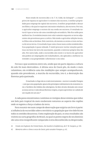 140 O ABOLICIONISMO
Num estado de escravos [diz o Sr. T. R. Cobb, da Geórgia]41
–, a maior
prova de riqueza no agricultor é o número dos escravos. A melhor proprie-
dade para emprego de capital são escravos. A melhor propriedade a deixar
aos filhos, e da qual se separam com maior relutância, são escravos. Por isso,
o agricultor emprega o excesso da sua renda em escravos. O resultado na-
tural é que as terras são uma consideração secundária. Não fica saldo para
melhorá-las. O estabelecimento tem valor somente enquanto as terras adja-
centes são proveitosas para o cultivo. Não tendo o agricultor afeições locais,
os filhos não as herdam. Pelo contrário, ele mesmo os anima a irem em bus-
ca de novas terras. O resultado é que como classe nunca estão estabelecidos.
Essa população é quase nômade. É inútil procurar excitar emoções patrió-
ticas em favor da terra do nascimento, quando o interesse próprio fala tão
alto. Por outro lado, onde a escravidão não existe e os lucros do agricultor
não podem ser empregados em trabalhadores, são aplicados a melhorar ou
estender a sua propriedade e aformosear o seu solar.
Foi isso o que aconteceu entre nós, sendo que em parte alguma a cultura
do solo foi mais destruidora. A última seca do Ceará pôs, do modo o mais
calamitoso, em evidência uma das maldições que sempre acompanharam,
quando não precederam, a marcha da escravidão, isto é, a destruição das
florestas pela queimada.
O machado e o fogo são os cruéis instrumentos – escreve o senador Pompeu
– com que uma população, ignara dos princípios rudimentares da economia ru-
ral, e herdeira dos hábitos dos aborígenes, há dois séculos desnuda sem cessar
as nossa serras e vales dessas florestas virgens, só para aproveitar-se o adubo de
um roçado em um ano.42
A cada passo encontramos e sentimos os vestígios desse sistema que reduz
um belo país tropical da mais exuberante natureza ao aspecto das regiões
onde se esgotou a força criadora da terra.
Para resumir-me num campo de observação que exigiria um livro à parte:
a influência da escravidão sobre o território e a população que vive dele foi em
todos os sentidos desastrosa. Como exploração do país, os seus resultados são
visíveis na carta geográfica do Brasil, na qual os pontos negros do seu domínio
são uma área insignificante comparada à área desconhecida ou despovoada;
41	 Citado em England, the United States, the Southern Confederacy, de F. W. Sargent, p. 110.
42	 Memória sobre o clima e secas do Ceará, pelo senador Pompeu, p. 42.
 