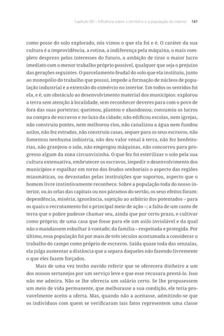 Capítulo XIV – Influência sobre o território e a população do interior 141
como posse do solo explorado, nós vimos o que ela foi e é. O caráter da sua
cultura é a improvidência, a rotina, a indiferença pela máquina, o mais com-
pleto desprezo pelos interesses do futuro, a ambição de tirar o maior lucro
imediato com o menor trabalho próprio possível, qualquer que seja o prejuízo
das gerações seguintes. O parcelamento feudal do solo que ela instituiu, junto
ao monopólio do trabalho que possui, impede a formação de núcleos de popu-
lação industrial e a extensão do comércio no interior. Em todos os sentidos foi
ela, e é, um obstáculo ao desenvolvimento material dos municípios: explorou
a terra sem atenção à localidade, sem reconhecer deveres para com o povo de
fora das suas porteiras; queimou, plantou e abandonou; consumiu os lucros
na compra de escravos e no luxo da cidade; não edificou escolas, nem igrejas,
não construiu pontes, nem melhorou rios, não canalizou a água nem fundou
asilos, não fez estradas, não construiu casas, sequer para os seus escravos, não
fomentou nenhuma indústria, não deu valor venal à terra, não fez benfeito-
rias, não granjeou o solo, não empregou máquinas, não concorreu para pro-
gresso algum da zona circunvizinha. O que fez foi esterilizar o solo pela sua
cultura extenuativa, embrutecer os escravos, impedir o desenvolvimento dos
municípios e espalhar em torno dos feudos senhoriais o aspecto das regiões
miasmáticas, ou devastadas pelas instituições que suportou, aspecto que o
homem livre instintivamente reconhece. Sobre a população toda do nosso in-
terior, ou às orlas das capitais ou nos páramos do sertão, os seus efeitos foram:
dependência, miséria, ignorância, sujeição ao arbítrio dos potentados – para
os quais o recrutamento foi o principal meio de ação –; a falta de um canto de
terra que o pobre pudesse chamar seu, ainda que por certo prazo, e cultivar
como próprio; de uma casa que fosse para ele um asilo inviolável e da qual
não o mandassem esbulhar à vontade; da família – respeitada e protegida. Por
último, essa população foi por mais de três séculos acostumada a considerar o
trabalho do campo como próprio de escravos. Saída quase toda das senzalas,
ela julga aumentar a distância que a separa daqueles não fazendo livremente
o que eles fazem forçados.
Mais de uma vez tenho ouvido referir que se oferecera dinheiro a um
dos nossos sertanejos por um serviço leve e que esse recusara prestá-lo. Isso
não me admira. Não se lhe oferecia um salário certo. Se lhe propusessem
um meio de vida permanente, que melhorasse a sua condição, ele teria pro-
vavelmente aceito a oferta. Mas, quando não a aceitasse, admitindo-se que
os indivíduos com quem se verificaram tais fatos representem uma classe
 