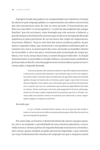 14 O ABOLICIONISMO
O próprio Estado não poderia ser compreendido sem referência à função
de absorver pelo emprego público os representantes da ordem escravocrata
que não encontravam meio de vida no setor privado. O funcionalismo pú-
blico era com efeito “o viveiro político”, “o asilo dos descendentes das antigas
famílias” que ela arruinara, como (exemplo que não ocorreu a Nabuco), a
grande diáspora dos bacharéis nortistas que no decurso do Segundo Reinado
espalhara-se pelas províncias do sul em busca dos cargos da magistratura.
Asseverava Nabuco: “Faça-se uma lista dos nossos estadistas pobres, de pri-
meira e segunda ordem, que resolveram o seu problema individual pelo ca-
samento rico, isto é, na maior parte dos casos, tornando-se humildes clientes
da escravidão; e outra dos que o resolveram pela acumulação de cargos pú-
blicos, e ter-se-ão, nessas duas listas, os nomes de quase todos eles”. A relação
funcional entre a escravidão e o Estado, Nabuco a resumiu numa conferência
pronunciada no Recife, uma das páginas mais esclarecedoras que já se escre-
veram sobre o Segundo Reinado:
A lavoura, porém, não sustenta somente os que lhe emprestam dinheiro
a altos juros, sustenta diretamente a sua clientela, que a serve nas capitais.
Isso não é tudo e é normal. Mas o Estado tem um aparelho especial chamado
apólice, do que os bancos são as ventosas, para sugar o que reste à lavoura
de lucro líquido. Essas sobras, ele as distribui pelo seu exército de funcioná-
rios, os quais, por sua vez, sustentam uma numerosa dependência de todas
as classes. Temos assim que a lavoura, pelo pagamento de juros, pelo paga-
mento de serviços e pelos empréstimos incessantes que faz ao Estado, sus-
tenta todo esse número imenso de famílias que absorvem a nossa impor-
tação e pagam os impostos indiretos.
De modo que
[...] se o Estado amanhã fizesse ponto, ver-se-ia que ele tem estado a
tomar os lucros da escravidão aos que produzem para distribuí-los entre os
que ela impede de produzir.
Por outro lado, ao frustrar o desenvolvimento de classes e grupos atuan-
tes, isto é, ao aniquilar a possibilidade de uma estrutura pluralista, a escra-
vidão tornou o sistema político do Segundo Reinado insensível às reivindica-
ções sociais, graças também ao poder pessoal do Imperador, o que constitui
um traço fundamental dos sistemas de cooptação em que a máquina estatal
 