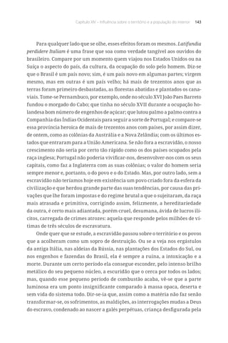 Capítulo XIV – Influência sobre o território e a população do interior 143
Para qualquer lado que se olhe, esses efeitos foram os mesmos. Latifundia
perdidere Italiam é uma frase que soa como verdade tangível aos ouvidos do
brasileiro. Compare por um momento quem viajou nos Estados Unidos ou na
Suíça o aspecto do país, da cultura, da ocupação do solo pelo homem. Diz-se
que o Brasil é um país novo; sim, é um país novo em algumas partes; virgem
mesmo, mas em outras é um país velho; há mais de trezentos anos que as
terras foram primeiro desbastadas, as florestas abatidas e plantados os cana-
viais. Tome-se Pernambuco, por exemplo, onde no século XVI João Paes Barreto
fundou o morgado do Cabo; que tinha no século XVII durante a ocupação ho-
landesa bom número de engenhos de açúcar; que lutou palmo a palmo contra a
Companhia das Índias Ocidentais para seguir a sorte de Portugal; e compare-se
essa província heroica de mais de trezentos anos com países, por assim dizer,
de ontem, como as colônias da Austrália e a Nova Zelândia; com os últimos es-
tados que entraram para a União Americana. Se não fora a escravidão, o nosso
crescimento não seria por certo tão rápido como os dos países ocupados pela
raça inglesa; Portugal não poderia vivificar-nos, desenvolver-nos com os seus
capitais, como faz a Inglaterra com as suas colônias; o valor do homem seria
sempre menor e, portanto, o do povo e o do Estado. Mas, por outro lado, sem a
escravidão não teríamos hoje em existência um povo criado fora da esfera da
civilização e que herdou grande parte das suas tendências, por causa das pri-
vações que lhe foram impostas e do regime brutal a que o sujeitaram, da raça
mais atrasada e primitiva, corrigindo assim, felizmente, a hereditariedade
da outra, é certo mais adiantada, porém cruel, desumana, ávida de lucros ilí-
citos, carregada de crimes atrozes: aquela que responde pelos milhões de ví-
timas de três séculos de escravatura.
Onde quer que se estude, a escravidão passou sobre o território e os povos
que a acolheram como um sopro de destruição. Ou se a veja nos ergástulos
da antiga Itália, nas aldeias da Rússia, nas plantações dos Estados do Sul, ou
nos engenhos e fazendas do Brasil, ela é sempre a ruína, a intoxicação e a
morte. Durante um certo período ela consegue esconder, pelo intenso brilho
metálico do seu pequeno núcleo, a escuridão que o cerca por todos os lados;
mas, quando esse pequeno período de combustão acaba, vê-se que a parte
luminosa era um ponto insignificante comparado à massa opaca, deserta e
sem vida do sistema todo. Dir-se-ia que, assim como a matéria não faz senão
transformar-se, os sofrimentos, as maldições, as interrogações mudas a Deus
do escravo, condenado ao nascer a galés perpétuas, criança desfigurada pela
 