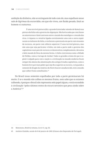 144 O ABOLICIONISMO
ambição do dinheiro, não se extinguem de todo com ele, mas espalham nesse
vale de lágrimas da escravidão, em que ele viveu, um fluido pesado, fatal ao
homem e à natureza.
É uma terrível pintura [diz o grande historiador alemão de Roma] essa
pintura da Itália sob o governo da oligarquia. Não havia nada que conciliasse
ou amortecesse o fatal contraste entre o mundo dos mendigos e o mundo dos
ricos. A riqueza e a miséria ligadas estreitamente uma com a outra expul-
saram os italianos da Itália, e encheram a península em parte com enxames
de escravos, em parte com silêncio sepulcral. É uma terrível pintura, mas
não uma que seja particular à Itália; em toda a parte onde o governo dos
capitalistas num país de escravos se desenvolveu completamente, devastou
o belo mundo de Deus da mesma forma. A Itália ciceroniana como a Hélade
de Políbio, como a Cartago de Aníbal. Todos os grandes crimes de que o ca-
pital é culpado para com a nação e a civilização no mundo moderno ficam
sempre tão abaixo das abominações dos antigos Estados capitalistas, como o
homem livre por mais pobre que seja fica superior ao escravo, e só quando a
semente de dragão da América do Norte houver amadurecido, terá o mundo
que colher frutos semelhantes.44
No Brasil essas sementes espalhadas por toda a parte germinaram há
muito. E se o mundo não colheu os mesmos frutos, nem sabe que os estamos
colhendo, é porque o Brasil não representa nele papel algum, e está escondido
à civilização “pelos últimos restos do escuro nevoeiro que pesa ainda sobre
a América”.45
44	Mommsen, História romana, Livro V, cap. XI.
45	 Antônio Cândido, sessão de 8 de janeiro de 1881 (Câmara dos Deputados de Portugal).
 