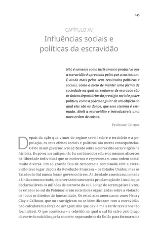 145
CAPÍTULO XV
Influências sociais e
políticas da escravidão
Não é somente como instrumento produtivo que
a escravidão é apreciada pelos que a sustentam.
É ainda mais pelos seus resultados políticos e
sociais, como o meio de manter uma forma de
sociedade na qual os senhores de escravos são
os únicos depositários do prestígio social e poder
político, como a pedra angular de um edifício do
qual eles são os donos, que esse sistema é esti-
mado. Aboli a escravidão e introduzireis uma
nova ordem de coisas.
Professor Cairnes
D
epois da ação que vimos do regime servil sobre o território e a po-
pulação, os seus efeitos sociais e políticos são meras consequências.
O fato de um governo livre edificado sobre a escravidão seria virgem na
história. Os governos antigos não foram baseados sobre os mesmos alicerces
da liberdade individual que os modernos e representam uma ordem social
muito diversa. Um só grande fato de democracia combinada com a escra-
vidão teve lugar depois da Revolução Francesa – os Estados Unidos; mas os
Estados do Sul nunca foram governos livres. A liberdade americana, tomada
a União como um todo, data verdadeiramente da proclamação de Lincoln que
declarou livres os milhões de escravos do sul. Longe de serem países livres,
os estados ao sul do Potomac eram sociedades organizadas sobre a violação
de todos os direitos da humanidade. Os estadistas americanos como Henry
Clay e Calhoun, que ou transigiram ou se identificaram com a escravidão,
não calcularam a força do antagonismo que devia mais tarde revelar-se tão
formidável. O que aconteceu – a rebelião na qual o sul foi salvo pelo braço
do norte do suicídio que ia cometer, separando-se da União para formar uma
 
