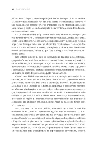 146 O ABOLICIONISMO
potência escravagista, e o modo pelo qual ela foi esmagada – prova que nos
Estados Unidos a escravidão não afetara a constituição social toda como entre
nós; mas deixara a parte superior do organismo intacta e forte ainda bastante
para curvar a parte até então dirigente à sua vontade, apesar de toda a sua
cumplicidade com essa.
Entre nós não há linha alguma divisória: não há uma seção do país que
seja diversa da outra. O contato foi sinônimo de contágio. A circulação geral,
desde as grandes artérias até aos vasos capilares, serve de canal às mesmas
impurezas. O corpo todo – sangue, elementos constitutivos, respiração, for-
ças e atividade, músculos e nervos, inteligência e vontade, não só o caráter,
como o temperamento, e mais do que tudo a energia – acha-se afetado pela
mesma causa.
Não se trata somente no caso da escravidão no Brasil de uma instituição
que ponha fora da sociedade um imenso número de indivíduos como na Grécia
ou na Itália antiga, e lhes dê por função social trabalhar para os cidadãos;
trata-se de uma sociedade não só baseada, como era a civilização antiga, sobre
a escravidão, e permeada em todas as classes por ela, mas também constituída
na sua maior parte de secreções daquele vasto aparelho.
Com a linha divisória da cor, assim era, por exemplo, nos estados do sul
da União, os escravos e os seus descendentes não faziam parte da sociedade.
A escravidão misturava, confundia a população em escala muito pequena.
Estragava o solo, impedia as indústrias, preparava a bancarrota econômi-
ca, afastava a imigração, produzia, enfim, todos os resultados dessa ordem
que vimos no Brasil; mas a sociedade americana não era formada de unida-
des criadas por esse processo. A emenda constitucional, alterando tudo isso,
incorporou os negros na comunhão social e mostrou como são transitórias
as divisões que impedem artificialmente as raças ou classes de tomar o seu
nível natural.
Mas, enquanto durou a escravidão, nem os escravos nem os seus des-
cendentes livres concorreram de forma alguma para a vida mental ou ativa
dessa sociedade parasita que eles tinham o privilégio de sustentar com o seu
sangue. Quando veio a abolição e depois dela a igualdade de direitos políticos,
a Virgínia e a Geórgia viram de repente todas as altas funções do Estado en-
tregues a esses mesmos escravos, que eram até então, socialmente falando,
matéria inorgânica, e que, por isso, só podiam servir nesse primeiro ensaio
de vida política para instrumentos de especuladores adventícios, como os
 