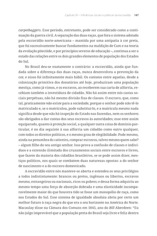 Capítulo XV – Influências sociais e políticas da escravidão 147
carpetbaggers. Esse período, entretanto, pode ser considerado como a conti-
nuação da guerra civil. A separação das duas raças, que fora o sistema adotado
pela escravidão norte-americana – mantida por uma antipatia à cor preta,
que foi sucessivamente buscar fundamentos na maldição de Cam e na teoria
da evolução pitecóide, e por princípios severos de educação –, continua a ser o
estado das relações entre os dois grandes elementos de população dos Estados
do Sul.
No Brasil deu-se exatamente o contrário: a escravidão, ainda que fun-
dada sobre a diferença das duas raças, nunca desenvolveu a prevenção da
cor, e nisso foi infinitamente mais hábil. Os contatos entre aquelas, desde a
colonização primitiva dos donatários até hoje, produziram uma população
mestiça, como já vimos, e os escravos, ao receberem sua carta de alforria, re-
cebiam também a investidura de cidadão. Não há assim entre nós castas so-
ciais perpétuas, não há mesmo divisão fixa de classes. O escravo, que, como
tal, praticamente não existe para a sociedade, porque o senhor pode não tê-lo
matriculado e, se o matriculou, pode substituí-lo, e a matrícula mesmo nada
significa desde que não há inspeção do Estado nas fazendas, nem os senhores
são obrigados a dar contas dos seus escravos às autoridades; esse ente assim
equiparado, quanto à proteção social, a qualquer outra coisa de domínio par-
ticular, é no dia seguinte à sua alforria um cidadão como outro qualquer,
com todos os direitos políticos, e o mesmo grau de elegibilidade. Pode mesmo,
ainda na penumbra do cativeiro, comprar escravos, talvez mesmo quem sabe?
– algum filho do seu antigo senhor. Isso prova a confusão de classes e indiví-
duos e a extensão ilimitada dos cruzamentos sociais entre escravos e livres,
que fazem da maioria dos cidadãos brasileiros, se se pode assim dizer, mes-
tiços políticos, nos quais se combatem duas naturezas opostas: a do senhor
de nascimento e a do escravo domesticado.
A escravidão entre nós manteve-se aberta e estendeu os seus privilégios
a todos indistintamente: brancos ou pretos, ingênuos ou libertos, escravos
mesmo, estrangeiros ou nacionais, ricos ou pobres; e dessa forma adquiriu ao
mesmo tempo uma força de absorção dobrada e uma elasticidade incompa-
ravelmente maior do que houvera tido se fosse um monopólio de raça, como
nos Estados do Sul. Esse sistema de igualdade absoluta abriu por certo um
melhor futuro à raça negra do que era o seu horizonte na América do Norte.
Macaulay disse na Câmara dos Comuns em 1845, ano do Bill Aberdeen: “Eu
não julgo improvável que a população preta do Brasil seja livre e feliz dentro
 