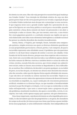 148 O ABOLICIONISMO
de oitenta ou cem anos. Mas não vejo perspectiva razoável de igual mudança
nos Estados Unidos”. Essa intuição da felicidade relativa da raça nos dois
países parece hoje ser tão certa quanto provou ser errada a suposição de que
os Estados Unidos tardariam mais do que nós a emancipar os seus escravos.
O que enganou nesse caso o grande orador inglês foi o preconceito de cor,
que se lhe figurou ser uma força política e social para a escravidão, quando
pelo contrário a força desta consiste em banir tal preconceito e em abrir a
instituição a todas as classes. Mas, por isso mesmo, entre nós, o caos étnico
foi o mais gigantesco possível, e a confusão reinante nas regiões em que se
está elaborando com todos esses elementos heterogêneos a unidade nacional
faz pensar na soberba desordem dos mundos incandescentes.
Atenas, Roma, a Virgínia, por exemplo, foram, tomando uma compara-
ção química, simples misturas nas quais os diversos elementos guardavam
as suas propriedades particulares; o Brasil, porém, é um composto, do qual a
escravidão representa uma afinidade casual. O problema que nós queremos
resolver é o de fazer desse composto de senhor e escravo um cidadão. O dos
Estados do Sul foi muito diverso, porque essas duas espécies não se mistura-
ram. Entre nós a escravidão não exerceu toda a sua influência apenas abaixo
da linha romana da libertas; exerceu-a também dentro e acima da esfera da
civitas; nivelou, exceção feita dos escravos, que vivem sempre nos subterrâ-
neos sociais, todas as classes; mas nivelou-as degradando-as. Daí a dificulda-
de, ao analisar-lhe a influência, de descobrir um ponto qualquer, ou na índole
do povo, ou na face do país, ou mesmo nas alturas mais distantes das emana-
ções das senzalas, sobre que de alguma forma aquela afinidade não atuasse,
e que não deva ser incluída na síntese nacional da escravidão. Vejam-se as
diversas classes sociais: todas elas apresentam sintomas de desenvolvimento
ou retardado ou impedido, ou, o que é ainda pior, de crescimento prematuro
artificial; estudem-se as diversas forças, ou que mantêm a hereditariedade
nacional ou que lhe dirigem a evolução, e ver-se-á que as conhecidas se estão
todas enfraquecendo, e que tanto a conservação como o progresso do país
são problemas atualmente insolúveis, dos quais a escravidão, e só ela, é a in-
cógnita. Isso tudo, tenho apenas espaço para apontar, não para demonstrar.
Uma classe importante, cujo desenvolvimento se acha impedido pela escra-
vidão, é a dos lavradores que não são proprietários e, em geral, dos moradores
do campo ou do sertão. Já vimos ao que essa classe, que forma a quase totalida-
de da nossa população, se acha infelizmente reduzida. Sem independência de
 