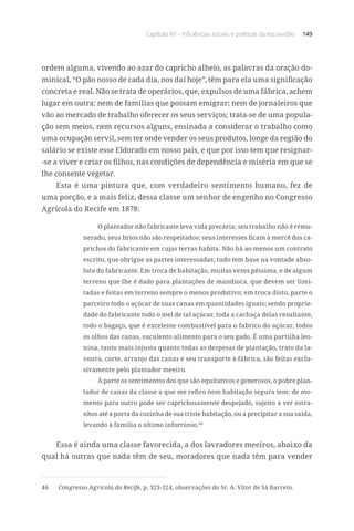 Capítulo XV – Influências sociais e políticas da escravidão 149
ordem alguma, vivendo ao azar do capricho alheio, as palavras da oração do-
minical, “O pão nosso de cada dia, nos daí hoje”, têm para ela uma significação
concreta e real. Não se trata de operários, que, expulsos de uma fábrica, achem
lugar em outra; nem de famílias que possam emigrar; nem de jornaleiros que
vão ao mercado de trabalho oferecer os seus serviços; trata-se de uma popula-
ção sem meios, nem recursos alguns, ensinada a considerar o trabalho como
uma ocupação servil, sem ter onde vender os seus produtos, longe da região do
salário se existe esse Eldorado em nosso país, e que por isso tem que resignar-
-se a viver e criar os filhos, nas condições de dependência e miséria em que se
lhe consente vegetar.
Esta é uma pintura que, com verdadeiro sentimento humano, fez de
uma porção, e a mais feliz, dessa classe um senhor de engenho no Congresso
Agrícola do Recife em 1878:
O plantador não fabricante leva vida precária; seu trabalho não é remu-
nerado, seus brios não são respeitados; seus interesses ficam à mercê dos ca-
prichos do fabricante em cujas terras habita. Não há ao menos um contrato
escrito, que obrigue as partes interessadas; tudo tem base na vontade abso-
luta do fabricante. Em troca de habitação, muitas vezes péssima, e de algum
terreno que lhe é dado para plantações de mandioca, que devem ser limi-
tadas e feitas em terreno sempre o menos produtivo; em troca disto, parte o
parceiro todo o açúcar de suas canas em quantidades iguais; sendo proprie-
dade do fabricante todo o mel de tal açúcar, toda a cachaça delas resultante,
todo o bagaço, que é excelente combustível para o fabrico do açúcar, todos
os olhos das canas, suculento alimento para o seu gado. É uma partilha leo-
nina, tanto mais injusta quanto todas as despesas de plantação, trato da la-
voura, corte, arranjo das canas e seu transporte à fábrica, são feitas exclu-
sivamente pelo plantador meeiro.
À parte os sentimentos dos que são equitativos e generosos, o pobre plan-
tador de canas da classe a que me refiro nem habitação segura tem: de mo-
mento para outro pode ser caprichosamente despejado, sujeito a ver estra-
nhos até a porta da cozinha de sua triste habitação, ou a precipitar a sua saída,
levando à família o último infortúnio.46
Essa é ainda uma classe favorecida, a dos lavradores meeiros, abaixo da
qual há outras que nada têm de seu, moradores que nada têm para vender
46	 Congresso Agrícola do Recife, p. 323-324, observações do Sr. A. Vitor de Sá Barreto.
 