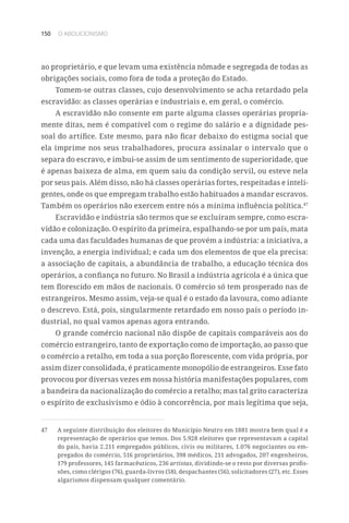 150 O ABOLICIONISMO
ao proprietário, e que levam uma existência nômade e segregada de todas as
obrigações sociais, como fora de toda a proteção do Estado.
Tomem-se outras classes, cujo desenvolvimento se acha retardado pela
escravidão: as classes operárias e industriais e, em geral, o comércio.
A escravidão não consente em parte alguma classes operárias propria-
mente ditas, nem é compatível com o regime do salário e a dignidade pes-
soal do artífice. Este mesmo, para não ficar debaixo do estigma social que
ela imprime nos seus trabalhadores, procura assinalar o intervalo que o
separa do escravo, e imbui-se assim de um sentimento de superioridade, que
é apenas baixeza de alma, em quem saiu da condição servil, ou esteve nela
por seus pais. Além disso, não há classes operárias fortes, respeitadas e inteli-
gentes, onde os que empregam trabalho estão habituados a mandar escravos.
Também os operários não exercem entre nós a mínima influência política.47
Escravidão e indústria são termos que se excluíram sempre, como escra-
vidão e colonização. O espírito da primeira, espalhando-se por um país, mata
cada uma das faculdades humanas de que provém a indústria: a iniciativa, a
invenção, a energia individual; e cada um dos elementos de que ela precisa:
a associação de capitais, a abundância de trabalho, a educação técnica dos
operários, a confiança no futuro. No Brasil a indústria agrícola é a única que
tem florescido em mãos de nacionais. O comércio só tem prosperado nas de
estrangeiros. Mesmo assim, veja-se qual é o estado da lavoura, como adiante
o descrevo. Está, pois, singularmente retardado em nosso país o período in-
dustrial, no qual vamos apenas agora entrando.
O grande comércio nacional não dispõe de capitais comparáveis aos do
comércio estrangeiro, tanto de exportação como de importação, ao passo que
o comércio a retalho, em toda a sua porção florescente, com vida própria, por
assim dizer consolidada, é praticamente monopólio de estrangeiros. Esse fato
provocou por diversas vezes em nossa história manifestações populares, com
a bandeira da nacionalização do comércio a retalho; mas tal grito caracteriza
o espírito de exclusivismo e ódio à concorrência, por mais legítima que seja,
47	 A seguinte distribuição dos eleitores do Município Neutro em 1881 mostra bem qual é a
representação de operários que temos. Dos 5.928 eleitores que representavam a capital
do país, havia 2.211 empregados públicos, civis ou militares, 1.076 negociantes ou em-
pregados do comércio, 516 proprietários, 398 médicos, 211 advogados, 207 engenheiros,
179 professores, 145 farmacêuticos, 236 artistas, dividindo-se o resto por diversas profis-
sões, como clérigos (76), guarda-livros (58), despachantes (56), solicitadores (27), etc. Esses
algarismos dispensam qualquer comentário.
 