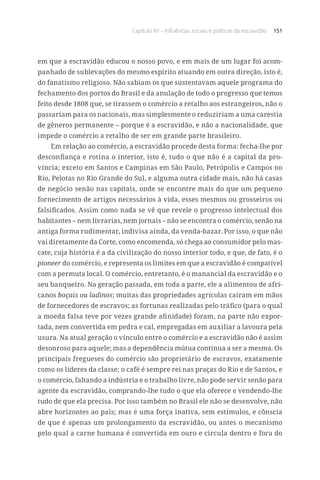 Capítulo XV – Influências sociais e políticas da escravidão 151
em que a escravidão educou o nosso povo, e em mais de um lugar foi acom-
panhado de sublevações do mesmo espírito atuando em outra direção, isto é,
do fanatismo religioso. Não sabiam os que sustentavam aquele programa do
fechamento dos portos do Brasil e da anulação de todo o progresso que temos
feito desde 1808 que, se tirassem o comércio a retalho aos estrangeiros, não o
passariam para os nacionais, mas simplesmente o reduziriam a uma carestia
de gêneros permanente – porque é a escravidão, e não a nacionalidade, que
impede o comércio a retalho de ser em grande parte brasileiro.
Em relação ao comércio, a escravidão procede desta forma: fecha-lhe por
desconfiança e rotina o interior, isto é, tudo o que não é a capital da pro-
víncia; exceto em Santos e Campinas em São Paulo, Petrópolis e Campos no
Rio, Pelotas no Rio Grande do Sul, e alguma outra cidade mais, não há casas
de negócio senão nas capitais, onde se encontre mais do que um pequeno
fornecimento de artigos necessários à vida, esses mesmos ou grosseiros ou
falsificados. Assim como nada se vê que revele o progresso intelectual dos
habitantes – nem livrarias, nem jornais – não se encontra o comércio, senão na
antiga forma rudimentar, indivisa ainda, da venda-bazar. Por isso, o que não
vai diretamente da Corte, como encomenda, só chega ao consumidor pelo mas-
cate, cuja história é a da civilização do nosso interior todo, e que, de fato, é o
pioneer do comércio, e representa os limites em que a escravidão é compatível
com a permuta local. O comércio, entretanto, é o manancial da escravidão e o
seu banqueiro. Na geração passada, em toda a parte, ele a alimentou de afri-
canos boçais ou ladinos; muitas das propriedades agrícolas caíram em mãos
de fornecedores de escravos; as fortunas realizadas pelo tráfico (para o qual
a moeda falsa teve por vezes grande afinidade) foram, na parte não expor-
tada, nem convertida em pedra e cal, empregadas em auxiliar a lavoura pela
usura. Na atual geração o vínculo entre o comércio e a escravidão não é assim
desonroso para aquele; mas a dependência mútua continua a ser a mesma. Os
principais fregueses do comércio são proprietário de escravos, exatamente
como os líderes da classe; o café é sempre rei nas praças do Rio e de Santos, e
o comércio, faltando a indústria e o trabalho livre, não pode servir senão para
agente da escravidão, comprando-lhe tudo o que ela oferece e vendendo-lhe
tudo de que ela precisa. Por isso também no Brasil ele não se desenvolve, não
abre horizontes ao país; mas é uma força inativa, sem estímulos, e cônscia
de que é apenas um prolongamento da escravidão, ou antes o mecanismo
pelo qual a carne humana é convertida em ouro e circula dentro e fora do
 