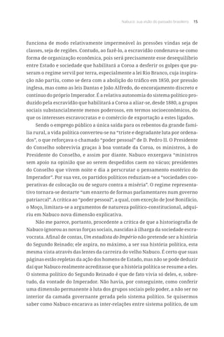 Nabuco: sua visão do passado brasileiro 15
funciona de modo relativamente impermeável às pressões vindas seja de
classes, seja de regiões. Contudo, ao fazê-lo, a escravidão condenava-se como
forma de organização econômica, pois será precisamente esse desequilíbrio
entre Estado e sociedade que habilitará a Coroa a desferir os golpes que pu-
seram o regime servil por terra, especialmente a lei Rio Branco, cuja inspira-
ção não partiu, como se dera com a abolição do tráfico em 1850, por pressão
inglesa, mas como as leis Dantas e João Alfredo, do encorajamento discreto e
contínuo do próprio Imperador. É a relativa autonomia do sistema político pro-
duzido pela escravidão que habilitará a Coroa a aliar-se, desde 1880, a grupos
sociais substancialmente menos poderosos, em termos socioeconômicos, do
que os interesses escravocratas e o comércio de exportação a estes ligados.
Sendo o emprego público a única saída para os rebentos da grande famí-
lia rural, a vida política converteu-se na “triste e degradante luta por ordena-
dos”, o que reforçava o chamado “poder pessoal” de D. Pedro II. O Presidente
do Conselho sobrevivia graças à boa vontade da Coroa, os ministros, à do
Presidente do Conselho, e assim por diante. Nabuco enxergava “ministros
sem apoio na opinião que ao serem despedidos caem no vácuo; presidentes
do Conselho que vivem noite e dia a perscrutar o pensamento esotérico do
Imperador”. Por sua vez, os partidos políticos reduziam-se a “sociedades coo-
perativas de colocação ou de seguro contra a miséria”. O regime representa-
tivo tornara-se destarte “um enxerto de formas parlamentares num governo
patriarcal”. A crítica ao “poder pessoal”, a qual, com exceção de José Bonifácio,
o Moço, limitara-se a argumentos de natureza político-constitucional, adqui-
riu em Nabuco nova dimensão explicativa.
Não me parece, portanto, procedente a crítica de que a historiografia de
Nabuco ignorou as novas forças sociais, nascidas à ilharga da sociedade escra-
vocrata. Afinal de contas, Um estadista do Império não pretende ser a história
do Segundo Reinado; ele aspira, no máximo, a ser sua história política, esta
mesma vista através das lentes da carreira do velho Nabuco. É certo que suas
páginas estão repletas da ação dos homens de Estado, mas não se pode deduzir
daí que Nabuco realmente acreditasse que a história política se resume a eles.
O sistema político do Segundo Reinado é que de fato vivia só deles, e, sobre-
tudo, da vontade do Imperador. Não havia, por conseguinte, como conferir
uma dimensão permanente à luta dos grupos sociais pelo poder, a não ser no
interior da camada governante gerada pelo sistema político. Se quisermos
saber como Nabuco encarava as inter-relações entre sistema político, de um
 