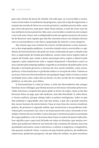 152 O ABOLICIONISMO
país sob a forma de letras de câmbio. Ele sabe que, se a escravidão o receia,
como receia todos os condutores do progresso, seja este a loja do negociante, a
estação da estrada de ferro ou a escola primária, também precisa dele, como
por certo não precisa, nem quer saber desta última, e trata de viver com ela
nos melhores termos possíveis. Mas com a escravidão o comércio será sempre
o servo de uma classe, sem a independência de um agente nacional; ele nunca
há de florescer num regime que não lhe consente entrar em relações diretas
com os consumidores e não eleva a população do interior a essa categoria.
Das classes que esse sistema fez crescer artificialmente a mais numero-
sa é a dos empregados públicos. A estreita relação entre a escravidão e a epi-
demia do funcionalismo não pode ser mais contestada do que a relação ente
ela e a superstição do Estado-providência. Assim como nesse regime tudo se
espera do Estado, que, sendo a única associação ativa, aspira e absorve pelo
imposto e pelo empréstimo todo o capital disponível e distribui-o entre os
seus clientes pelo emprego público, sugando as economias do pobre pelo curso
forçado e tornando precária a fortuna do rico; assim também, como conse-
quência, o funcionalismo é a profissão nobre e a vocação de todos. Tomem-se
ao acaso vinte ou trinta brasileiros em qualquer lugar onde se reúna a nossa
sociedade mais culta: todos eles ou foram, ou são, ou hão de ser empregados
públicos; se não eles, seus filhos.
O funcionalismo é, como já vimos, o asilo dos descendentes das antigas
famílias ricas e fidalgas, que desbarataram as fortunas realizadas pela escra-
vidão, fortunas a respeito das quais pode-se dizer em regra, como se diz das
fortunas feitas ao jogo, que não medram, nem dão felicidade. É, além disso,
o viveiro político, porque abriga todos os pobres inteligentes, todos os que
têm ambição e capacidade, mas não tem meios, e que são a grande maioria
dos nossos homens de merecimento. Faça-se uma lista dos nossos estadistas
pobres, de primeira e segunda ordem, que resolveram o seu problema indi-
vidual pelo casamento rico, isto é, na maior parte dos casos, tornando-se hu-
mildes clientes da escravidão; e outra dos que o resolveram pela acumulação
de cargos públicos, e ter-se-ão nessas duas listas os nomes de quase todos eles.
Isso significa que o país está fechado em todas as direções; que muitas ave-
nidas que poderiam oferecer um meio de vida a homens de talento, mas sem
qualidades mercantis, como a literatura, a ciência, a imprensa, o magistério,
não passam ainda de vielas, e outras em que homens práticos, de tendências
industriais, poderiam prosperar, são por falta de crédito, ou pela estreiteza
 