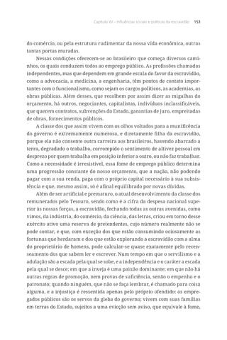 Capítulo XV – Influências sociais e políticas da escravidão 153
do comércio, ou pela estrutura rudimentar da nossa vida econômica, outras
tantas portas muradas.
Nessas condições oferecem-se ao brasileiro que começa diversos cami-
nhos, os quais conduzem todos ao emprego público. As profissões chamadas
independentes, mas que dependem em grande escala do favor da escravidão,
como a advocacia, a medicina, a engenharia, têm pontos de contato impor-
tantes com o funcionalismo, como sejam os cargos políticos, as academias, as
obras públicas. Além desses, que recolhem por assim dizer as migalhas do
orçamento, há outros, negociantes, capitalistas, indivíduos inclassificáveis,
que querem contratos, subvenções do Estado, garantias de juro, empreitadas
de obras, fornecimentos públicos.
A classe dos que assim vivem com os olhos voltados para a munificência
do governo é extremamente numerosa, e diretamente filha da escravidão,
porque ela não consente outra carreira aos brasileiros, havendo abarcado a
terra, degradado o trabalho, corrompido o sentimento de altivez pessoal em
desprezo por quem trabalha em posição inferior a outro, ou não faz trabalhar.
Como a necessidade é irresistível, essa fome de emprego público determina
uma progressão constante do nosso orçamento, que a nação, não podendo
pagar com a sua renda, paga com o próprio capital necessário à sua subsis-
tência e que, mesmo assim, só é afinal equilibrado por novas dívidas.
Além de ser artificial e prematuro, o atual desenvolvimento da classe dos
remunerados pelo Tesouro, sendo como é a cifra da despesa nacional supe-
rior às nossas forças, a escravidão, fechando todas as outras avenidas, como
vimos, da indústria, do comércio, da ciência, das letras, criou em torno desse
exército ativo uma reserva de pretendentes, cujo número realmente não se
pode contar, e que, com exceção dos que estão consumindo ociosamente as
fortunas que herdaram e dos que estão explorando a escravidão com a alma
do proprietário de homens, pode calcular-se quase exatamente pelo recen-
seamento dos que sabem ler e escrever. Num tempo em que o servilismo e a
adulação são a escada pela qual se sobe, e a independência e o caráter a escada
pela qual se desce; em que a inveja é uma paixão dominante; em que não há
outras regras de promoção, nem provas de suficiência, senão o empenho e o
patronato; quando ninguém, que não se faça lembrar, é chamado para coisa
alguma, e a injustiça é ressentida apenas pelo próprio ofendido: os empre-
gados públicos são os servos da gleba do governo; vivem com suas famílias
em terras do Estado, sujeitos a uma evicção sem aviso, que equivale à fome,
 