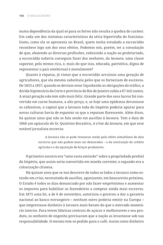 154 O ABOLICIONISMO
numa dependência da qual só para os fortes não resulta a quebra do caráter.
Em cada um dos sintomas característicos da séria hipertrofia do funciona-
lismo, como ela se apresenta no Brasil, quem tenha estudado a escravidão
reconhece logo um dos seus efeitos. Podemos nós, porém, ter a consolação
de que, abatendo as diversas profissões, reduzindo a nação ao proletariado,
a escravidão todavia conseguiu fazer dos senhores, da lavoura, uma classe
superior, pelo menos rica, e, mais do que isso, educada, patriótica, digna de
representar o país intelectual e moralmente?
Quanto à riqueza, já vimos que a escravidão arruinou uma geração de
agricultores, que ela mesma substituiu pelos que os forneciam de escravos.
De 1853 a 1857, quando se deviam estar liquidando as obrigações do tráfico, a
dívida hipotecária da Corte e província do Rio de Janeiro subia a 67 mil contos.
A atual geração não tem sido mais feliz. Grande parte dos seus lucros foi con-
vertida em carne humana, a alto preço, e, se hoje uma epidemia devastasse
os cafezeiros, o capital que a lavoura toda do Império poderia apurar para
novas culturas havia de espantar os que a reputam florescente. Além disso,
há quinze anos que não se fala senão em auxílios à lavoura. Tem a data de
1868 um opúsculo do Sr. Quintino Bocaiúva, A crise da lavoura, em que esse
notável jornalista escrevia:
A lavoura não se pode restaurar senão pelo efeito simultâneo de dois
socorros que não podem mais ser demorados – o da instituição do crédito
agrícola e o da aquisição de braços produtores.
O primeiro socorro era “uma vasta emissão” sobre a propriedade predial
do Império, que assim seria convertida em moeda corrente; o segundo era a
colonização chinesa.
Há quinze anos que se nos descreve de todos os lados a lavoura como es-
tando em crise, necessitada de auxílios, agonizante, em bancarrota próxima.
O Estado é todos os dias denunciado por não fazer empréstimos e aumentar
os impostos para habilitar os fazendeiros a comprar ainda mais escravos.
Em 1875 uma lei, a de 6 de novembro, autorizou o governo a dar a garantia
nacional ao banco estrangeiro – nenhum outro poderia emitir na Europa –
que emprestasse dinheiro à lavoura mais barato do que o mercado monetá-
rio interno. Para terem fábricas centrais de açúcar e melhorarem o seu pro-
duto, os senhores de engenho precisaram que a nação as levantasse sob sua
responsabilidade. O mesmo tem-se pedido para o café. Assim como dinheiro
 