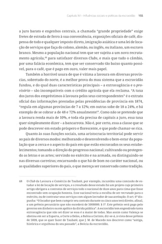 Capítulo XV – Influências sociais e políticas da escravidão 155
a juro barato e engenhos centrais, a chamada “grande propriedade” exige
fretes de estrada de ferro à sua conveniência, exposições oficiais de café, dis-
pensa de todo e qualquer imposto direto, imigração asiática e uma lei de loca-
ção de serviços que faça do colono, alemão, ou inglês, ou italiano, um escravo
branco. Mesmo a população nacional tem que ser sujeita a um novo recruta-
mento agrícola,48
para satisfazer diversos Clubs, e mais que tudo o câmbio,
por uma falácia econômica, tem que ser conservado tão baixo quanto possí-
vel, para o café, que é pago em ouro, valer mais papel.
Também a horrível usura de que é vítima a lavoura em diversas provín-
cias, sobretudo do norte, é a melhor prova do mau sistema que a escravidão
fundou, e do qual duas características principais – a extravagância e o pro-
visório – são incompatíveis com o crédito agrícola que ela reclama. “A taxa
dos juros dos empréstimos à lavoura pelos seus correspondentes” é o extrato
oficial das informações prestadas pelas presidências de província em 1874,
“regula em algumas províncias de 7 a 12%; em outras sobe de 18 a 24%, e há
exemplo de se cobrar a de 48 e 72% anualmente!”. Como não se pretende que
a lavoura renda mais de 10%, e toda ela precisa de capitais a juro, essa taxa
quer simplesmente dizer – a bancarrota. Não é, por certo, essa a classe que se
pode descrever em estado próspero e florescente, e que pode chamar-se rica.
Quanto às suas funções sociais, uma aristocracia territorial pode servir
ao país de diversos modos: melhorando e desenvolvendo o bem-estar da popu-
lação que a cerca e o aspecto do país em que estão encravados os seus estabe-
lecimentos; tomando a direção do progresso nacional; cultivando ou protegen-
do as letras e as artes; servindo no exército e na armada, ou distinguindo-se
nas diversas carreiras; encarnando o que há de bom no caráter nacional, ou
as qualidades superiores do país, o que mereça ser conservado como tradição.
48	O Club da Lavoura e Comércio de Taubaté, por exemplo, incumbiu uma comissão de es-
tudar a lei de locação de serviços, e o resultado desse estudo foi um projeto cujo primeiro
artigo obrigava a contratos de serviços todo o nacional de doze anos para cima que fosse
encontrado sem ocupação honesta. Esse nacional teria a escolha de ser recrutado para o
exército, ou de contratar seus serviços com algum lavrador de sua aceitação. O art. 6º dis-
punha: “O locador que bem cumprir seu contrato durante os cinco anos terá direito, afinal,
a um prêmio pecuniário que não excederá de 500$000. § 1º. Este prêmio será pago pelo
governo em dinheiro ou em apólice da dívida pública”. A escravidão tem engendrado tanta
extravagância que não sei dizer se essa é a maior de todas. Mas assim como Valença se
obstina em ser a Esparta, a Corte a Delos, a Bahia a Corinto, dir-se-á, à vista desse prêmio
de 500$, que se quer fazer de Taubaté, que J. M. de Macedo nos descreve como “antiga,
histórica e orgulhosa do seu passado”, a Beócia da escravidão.
 