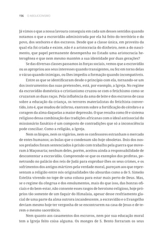 156 O ABOLICIONISMO
Já vimos o que a nossa lavoura conseguiu em cada um desses sentidos quando
notamos o que a escravidão administrada por ela há feito do território e do
povo, dos senhores e dos escravos. Desde que a classe única, em proveito da
qual ela foi criada e existe, não é a aristocracia do dinheiro, nem a do nasci-
mento, que papel permanente desempenha no Estado uma aristocracia he-
terogênea e que nem mesmo mantém a sua identidade por duas gerações?
Se das diversas classes passamos às forças sociais, vemos que a escravidão
ou as apropriou aos seus interesses quando transigentes, ou fez em torno delas
o vácuo quando inimigas, ou lhes impediu a formação quando incompatíveis.
Entre as que se identificaram desde o princípio com ela, tornando-se um
dos instrumentos das suas pretensões, está, por exemplo, a Igreja. No regime
da escravidão doméstica o cristianismo cruzou-se com o fetichismo como se
cruzaram as duas raças. Pela influência da ama de leite e dos escravos de casa
sobre a educação da criança, os terrores materialistas do fetichista conver-
tido, isto é, que mudou de inferno, exercem sobre a fortificação do cérebro e a
coragem da alma daquelas a maior depressão. O que resulta como fé e sistema
religioso dessa combinação das tradições africanas com o ideal antissocial do
missionário fanático é um composto de contradições que só a inconsciência
pode conciliar. Como a religião, a Igreja.
Nem os bispos, nem os vigários, nem os confessores estranham o mercado
de entes humanos; as bulas que o condenam são hoje obsoletas. Dois dos nos-
sos prelados foram sentenciados à prisão com trabalho pela guerra que move-
ram à Maçonaria; nenhum deles, porém, aceitou ainda a responsabilidade de
descontentar a escravidão. Compreende-se que os exemplos dos profetas, pe-
netrando no palácio dos reis de Judá para exprobar-lhes os seus crimes, e os
sofrimentos dos antigos mártires pela verdade moral, pareçam aos que repre-
sentam a religião entre nós originalidades tão absurdas como a de S. Simeão
Estelita vivendo no tope de uma coluna para estar mais perto de Deus. Mas,
se o regime da côngrua e dos emolumentos, mais do que isso, das honras ofi-
ciais e do bem-estar, não consente esses rasgos de heroísmo religioso, hoje pró-
prios tão somente de um faquir do Himalaia, apesar desse resfriamento gla-
cial de uma parte da alma outrora incandescente, a escravidão e o Evangelho
deviam mesmo hoje ter vergonha de se encontrarem na casa de Jesus e de te-
rem o mesmo sacerdócio.
Nem quanto aos casamentos dos escravos, nem por sua educação moral
tem a Igreja feito coisa alguma. Os monges de S. Bento forraram os seus
 