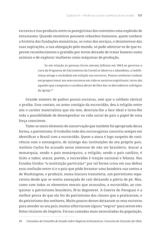 Capítulo XV – Influências sociais e políticas da escravidão 157
escravos e isso produziu entre os panegiristas dos conventos uma explosão de
entusiasmo. Quando mosteiros possuem rebanhos humanos, quem conhece
a história das fundações monásticas, os votos dos noviços, o desinteresse das
suas aspirações, a sua abnegação pelo mundo, só pode admirar-se de que es-
perem reconhecimento e gratidão por terem deixado de tratar homens como
animais e de explorar mulheres como máquinas de produção.
Se em relação às pessoas livres mesmo [oficiou em 1864 ao governo o
cura da freguesia do Sacramento da Corte] se observa o abandono, a indife-
rença atinge o escândalo em relação aos escravos. Poucos senhores cuidam
em proporcionar aos seus escravos em vida os socorros espirituais; raros são
aqueles que cumprem o caridoso dever de lhes dar os derradeiros sufrágios
da Igreja.49
Grande número de padres possui escravas, sem que o celibato clerical
o proíba. Esse contato, ou antes contágio da escravidão, deu à religião entre
nós o caráter materialista que ela tem, destruiu-lhe a face ideal e tirou-lhe
toda a possibilidade de desempenhar na vida social do país o papel de uma
força consciente.
Tome-se outro elemento de conservação que também foi apropriado dessa
forma, o patriotismo. O trabalho todo dos escravagistas consistiu sempre em
identificar o Brasil com a escravidão. Quem a ataca é logo suspeito de coni-
vência com o estrangeiro, de inimigo das instituições do seu próprio país.
Antônio Carlos foi acusado nesse interesse de não ser brasileiro. Atacar a
monarquia, sendo o país monárquico, a religião, sendo o país católico, é
lícito a todos; atacar, porém, a escravidão é traição nacional e felonia. Nos
Estados Unidos “a instituição particular” por tal forma criou em sua defesa
essa confusão entre si e o país que pôde levantar uma bandeira sua contra a
de Washington, e produzir, numa loucura transitória, um patriotismo sepa-
ratista desde que se sentiu ameaçada de cair deixando a pátria de pé. Mas,
como com todos os elementos morais que avassalou, a escravidão, ao con-
quistar o patriotismo brasileiro, fê-lo degenerar. A Guerra do Paraguai é a
melhor prova do que ela fez do patriotismo das classes que a praticavam, e
do patriotismo dos senhores. Muito poucos desses deixaram os seus escravos
para atender ao seu país; muitos alforriaram alguns “negros” para serem eles
feitos titulares do Império. Foi nas camadas mais necessitadas da população,
49	 Consultas do Conselho de Estado sobre Negócios Eclesiásticos. Consulta de 18 junho de 1864.
 