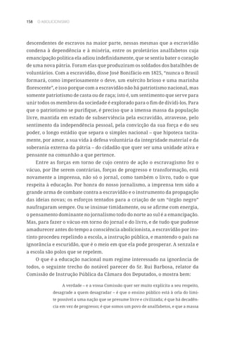 158 O ABOLICIONISMO
descendentes de escravos na maior parte, nessas mesmas que a escravidão
condena à dependência e à miséria, entre os proletários analfabetos cuja
emancipação política ela adiou indefinidamente, que se sentiu bater o coração
de uma nova pátria. Foram elas que produziram os soldados dos batalhões de
voluntários. Com a escravidão, disse José Bonifácio em 1825, “nunca o Brasil
formará, como imperiosamente o deve, um exército brioso e uma marinha
florescente”, e isso porque com a escravidão não há patriotismo nacional, mas
somente patriotismo de casta ou de raça; isto é, um sentimento que serve para
unir todos os membros da sociedade é explorado para o fim de dividi-los. Para
que o patriotismo se purifique, é preciso que a imensa massa da população
livre, mantida em estado de subserviência pela escravidão, atravesse, pelo
sentimento da independência pessoal, pela convicção da sua força e do seu
poder, o longo estádio que separa o simples nacional – que hipoteca tacita-
mente, por amor, a sua vida à defesa voluntária da integridade material e da
soberania externa da pátria – do cidadão que quer ser uma unidade ativa e
pensante na comunhão a que pertence.
Entre as forças em torno de cujo centro de ação o escravagismo fez o
vácuo, por lhe serem contrárias, forças de progresso e transformação, está
novamente a imprensa, não só o jornal, como também o livro, tudo o que
respeita à educação. Por honra do nosso jornalismo, a imprensa tem sido a
grande arma de combate contra a escravidão e o instrumento da propagação
das ideias novas; os esforços tentados para a criação de um “órgão negro”
naufragaram sempre. Ou se insinue timidamente, ou se afirme com energia,
o pensamento dominante no jornalismo todo do norte ao sul é a emancipação.
Mas, para fazer o vácuo em torno do jornal e do livro, e de tudo que pudesse
amadurecer antes do tempo a consciência abolicionista, a escravidão por ins-
tinto procedeu repelindo a escola, a instrução pública, e mantendo o país na
ignorância e escuridão, que é o meio em que ela pode prosperar. A senzala e
a escola são polos que se repelem.
O que é a educação nacional num regime interessado na ignorância de
todos, o seguinte trecho do notável parecer do Sr. Rui Barbosa, relator da
Comissão de Instrução Pública da Câmara dos Deputados, o mostra bem:
A verdade – e a vossa Comissão quer ser muito explícita a seu respeito,
desagrade a quem desagradar – é que o ensino público está à orla do limi-
te possível a uma nação que se presume livre e civilizada; é que há decadên-
cia em vez de progresso; é que somos um povo de analfabetos, e que a massa
 