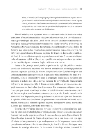 Capítulo XV – Influências sociais e políticas da escravidão 159
deles, se decresce, é numa proporção desesperadamente lenta; é que a instru-
ção acadêmica está infinitamente longe do nível científico desta idade; é que a
instrução secundária oferece ao ensino superior uma mocidade cada vez me-
nos preparada para o receber; é que a instrução popular, na Corte como nas
províncias, não passa de um desideratum.
Aí está o efeito, sem aparecer a causa, como em todos os inúmeros casos
em que os efeitos da escravidão são apontados entre nós. Um lavrador flumi-
nense, por exemplo, o Sr. Paes Leme, foi em 1876 aos Estados Unidos comissio-
nado pelo nosso governo: escreveu relatórios sobre o que viu e observou na
América do Norte; pronunciou discursos na Assembleia Provincial do Rio de
Janeiro, que são ainda o resultado daquela viagem; e nunca lhe ocorreu, nos
diferentes paralelos que fez entre o estado do Brasil e o da grande república,
atribuir à escravidão uma parte sequer do nosso atraso. O mesmo se dá com
toda a literatura política, liberal ou republicana, em que um fator da ordem
da escravidão figura como um órgão rudimentar e inerte.
Entre as forças cuja aparição ela impediu está a opinião pública, a cons-
ciência de um destino nacional. Não há com a escravidão essa força poderosa
chamada opinião pública, ao mesmo tempo alavanca e o ponto de apoio das
individualidades que representam o que há de mais adiantado no país. A es-
cravidão, como é incompatível com a imigração espontânea, também não
consente o influxo das ideias novas. Incapaz de invenção, ela é igualmente
refratária ao progresso. Não é dessa opinião pública que sustentou os ne-
greiros contra os Andradas, isto é, da soma dos interesses coligados que se
trata, porque essa é uma força bruta e inconsciente como a do número por si
só. Duzentos piratas valem tanto como um pirata, e não ficarão valendo mais
se os cercarem da população toda que eles enriquecem e da que eles devastam.
A opinião pública de que falo é propriamente a consciência nacional, escla-
recida, moralizada, honesta e patriótica; essa é impossível com a escravidão
e, desde que aparece, esta trata de destruí-la.
É por não haver entre nós essa força de transformação social que a polí-
tica é a triste e degradante luta por ordenados que nós presenciamos; nenhum
homem vale nada, porque nenhum é sustentado pelo país. O presidente do
Conselho vive à mercê da Coroa, de quem deriva a sua força, e só tem apa-
rência de poder quando se o julga um lugar-tenente do Imperador e se acredita
que ele tem no bolso o decreto de dissolução, isto é, o direito de eleger uma
câmara de apaniguados seus. Os ministros vivem logo abaixo, à mercê do
 