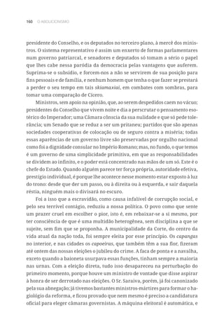 160 O ABOLICIONISMO
presidente do Conselho, e os deputados no terceiro plano, à mercê dos minis-
tros. O sistema representativo é assim um enxerto de formas parlamentares
num governo patriarcal, e senadores e deputados só tomam a sério o papel
que lhes cabe nessa paródia da democracia pelas vantagens que auferem.
Suprima-se o subsídio, e forcem-nos a não se servirem de sua posição para
fins pessoais e de família, e nenhum homem que tenha o que fazer se prestará
a perder o seu tempo em tais skiamaxiai, em combates com sombras, para
tomar uma comparação de Cícero.
Ministros, sem apoio na opinião, que, ao serem despedidos caem no vácuo;
presidentes do Conselho que vivem noite e dia a perscrutar o pensamento eso-
térico do Imperador; uma Câmara cônscia da sua nulidade e que só pede tole-
rância; um Senado que se reduz a ser um pritaneu; partidos que são apenas
sociedades cooperativas de colocação ou de seguro contra a miséria; todas
essas aparências de um governo livre são preservadas por orgulho nacional
como foi a dignidade consular no Império Romano; mas, no fundo, o que temos
é um governo de uma simplicidade primitiva, em que as responsabilidades
se dividem ao infinito, e o poder está concentrado nas mãos de um só. Este é o
chefe do Estado. Quando alguém parece ter força própria, autoridade efetiva,
prestígio individual, é porque lhe acontece nesse momento estar exposto à luz
do trono: desde que der um passo, ou à direita ou à esquerda, e sair daquela
réstia, ninguém mais o divisará no escuro.
Foi a isso que a escravidão, como causa infalível de corrupção social, e
pelo seu terrível contágio, reduziu a nossa política. O povo como que sente
um prazer cruel em escolher o pior, isto é, em rebaixar-se a si mesmo, por
ter consciência de que é uma multidão heterogênea, sem disciplina a que se
sujeite, sem fim que se proponha. A municipalidade da Corte, do centro da
vida atual da nação toda, foi sempre eleita por esse princípio. Os capangas
no interior, e nas cidades os capoeiras, que também têm a sua flor, fizeram
até ontem das nossas eleições o jubileu do crime. A faca de ponta e a navalha,
exceto quando a baioneta usurpava essas funções, tinham sempre a maioria
nas urnas. Com a eleição direta, tudo isso desapareceu na perturbação do
primeiro momento, porque houve um ministro de vontade que disse aspirar
à honra de ser derrotado nas eleições. O Sr. Saraiva, porém, já foi canonizado
pela sua abnegação; já tivemos bastantes ministros-mártires para formar o ha-
giológio da reforma, e ficou provado que nem mesmo é preciso a candidatura
oficial para eleger câmaras governistas. A máquina eleitoral é automática, e
 