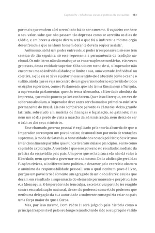 Capítulo XV – Influências sociais e políticas da escravidão 161
por mais que mudem a lei o resultado há de ser o mesmo. O capoeira conhece
o seu valor, sabe que não passam tão depressa como se acredita os dias de
Clódio, e em breve a eleição direta será o que foi a indireta: a mesma orgia
desenfreada a que nenhum homem decente devera sequer assistir.
Autônomo, só há um poder entre nós, o poder irresponsável; só esse tem
certeza do dia seguinte; só esse representa a permanência da tradição na-
cional. Os ministros não são mais que as encarnações secundárias, e às vezes
grotescas, dessa entidade superior. Olhando em torno de si, o Imperador não
encontra uma só individualidade que limite a sua, uma vontade, individual ou
coletiva, a que ele se deva sujeitar: nesse sentido ele é absoluto como o czar e o
sultão, ainda que se veja no centro de um governo moderno e provido de todos
os órgãos superiores, como o Parlamento, que não tem a Rússia nem a Turquia,
a supremacia parlamentar, que não tem a Alemanha, a liberdade absoluta da
imprensa, que muito poucos países conhecem. Quer isso dizer que, em vez de
soberano absoluto, o Imperador deve antes ser chamado o primeiro-ministro
permanente do Brasil. Ele não comparece perante as Câmaras, deixa grande
latitude, sobretudo em matéria de finanças e legislação, ao gabinete; mas
nem um só dia perde de vista a marcha da administração, nem deixa de ser
o árbitro dos seus ministros.
Esse chamado governo pessoal é explicado pela teoria absurda de que o
Imperador corrompeu um povo inteiro; desmoralizou por meio de tentações
supremas, à moda de Satanás, a honestidade dos nossos políticos; desvirtuou
intencionalmente partidos que nunca tiveram ideias e princípios, senão como
capital de exploração. A verdade é que esse governo é o resultado imediato da
prática da escravidão pelo país. Um povo que se habitua a ela não dá valor à
liberdade, nem aprende a governar-se a si mesmo. Daí a abdicação geral das
funções cívicas, o indiferentismo político, o desamor pelo exercício obscuro
e anônimo da responsabilidade pessoal, sem a qual nenhum povo é livre,
porque um povo livre é somente um agregado de unidades livres: causas que
deram em resultado a supremacia do elemento permanente e perpétuo, isto
é, a Monarquia. O Imperador não tem culpa, exceto talvez por não ter reagido
contra essa abdicação nacional, de ser tão poderoso como é, tão poderoso que
nenhuma delegação da sua autoridade atualmente conseguiria criar no país
uma força maior do que a Coroa.
Mas, por isso mesmo, Dom Pedro II será julgado pela história como o
principal responsável pelo seu longo reinado; tendo sido o seu próprio valido
 