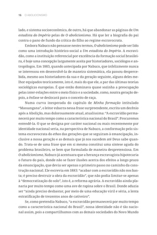 16 O ABOLICIONISMO
lado, e sistema socioeconômico, de outro, há que abandonar as páginas de Um
estadista do Império pelas de O abolicionismo. Há que ler a biografia do pai
contra o pano de fundo da crítica do filho ao regime escravocrata.
Embora Nabuco não pensasse nestes termos, O abolicionismo pode ser lido
como uma introdução histórico-social a Um estadista do Império. A escravi-
dão, como a instituição referencial por excelência da formação social brasilei-
ra, é hoje uma concepção largamente aceita por historiadores, sociólogos e an-
tropólogos. Em 1883, quando antecipada por Nabuco, que infelizmente nunca
se interessou em desenvolvê-la de maneira sistemática, ela passou desperce-
bida, mesmo aos historiadores da sua e da geração seguinte, alguns deles me-
lhor equipados teoricamente, isto é, mais do que ele, a par das últimas teorias
sociológicas europeias. É que então dominava quase sozinha a preocupação
pelas inter-relações entre o meio físico e a sociedade, como, noutra geração de-
pois, a ênfase se deslocará para o conceito de raça.
Numa curva inesperada do capítulo de Minha formação intitulado
“Massangana”, o leitor esbarra nessa frase surpreendente, escrita um decênio
após a Abolição, mas dolorosamente atual, atualíssima: “A escravidão perma-
necerá por muito tempo como a característica nacional do Brasil”. Procuremos
entendê-la. O que se designa por caráter nacional ou mais recentemente por
identidade nacional seria, na perspectiva de Nabuco, a conformação pelo sis-
tema escravocrata do ethos das gerações que se seguiram à emancipação, in-
clusive a nossa geração e as demais que já nos sucedem até Deus sabe quan-
do. Trata-se de uma frase que em si mesma constitui uma síntese aguda do
problema brasileiro, se bem que formulada de maneira despretensiosa. Em
O abolicionismo, Nabuco já acentuara que a herança escravagista hipotecaria
o futuro do país, donde não se fazer ilusões acerca dos efeitos a longo prazo
da emancipação, que devia ser apenas o primeiro passo no caminho da cons-
trução nacional. Ele escrevia em 1883: “acabar com a escravidão não nos bas-
ta; é preciso destruir a obra da escravidão”, que não podia limitar-se apenas
à “democratização do solo”, isto é, a reforma agrária. A escravidão ainda pla-
naria por muito tempo como uma ave de rapina sobre o Brasil. Donde aduzia
ser “ainda preciso desbastar, por meio de uma educação viril e séria, a lenta
estratificação de trezentos anos de cativeiro”.
Se, como pretendia Nabuco, “a escravidão permanecerá por muito tempo
como a característica nacional do Brasil”, nossa identidade não é tão nacio-
nal assim, pois a compartilhamos com as demais sociedades do Novo Mundo
 