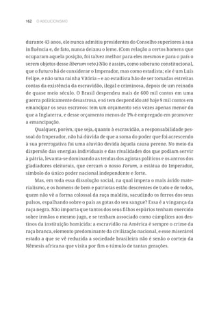 162 O ABOLICIONISMO
durante 43 anos, ele nunca admitiu presidentes do Conselho superiores à sua
influência e, de fato, nunca deixou o leme. (Com relação a certos homens que
ocuparam aquela posição, foi talvez melhor para eles mesmos e para o país o
serem objetos desse liberum veto.) Não é assim, como soberano constitucional,
que o futuro há de considerar o Imperador, mas como estadista; ele é um Luís
Felipe, e não uma rainha Vitória – e ao estadista hão de ser tomadas estreitas
contas da existência da escravidão, ilegal e criminosa, depois de um reinado
de quase meio século. O Brasil despendeu mais de 600 mil contos em uma
guerra politicamente desastrosa, e só tem despendido até hoje 9 mil contos em
emancipar os seus escravos: tem um orçamento seis vezes apenas menor do
que a Inglaterra, e desse orçamento menos de 1% é empregado em promover
a emancipação.
Qualquer, porém, que seja, quanto à escravidão, a responsabilidade pes-
soal do Imperador, não há dúvida de que a soma do poder que foi acrescendo
à sua prerrogativa foi uma aluvião devida àquela causa perene. No meio da
dispersão das energias individuais e das rivalidades dos que podiam servir
à pátria, levanta-se dominando as tendas dos agiotas políticos e os antros dos
gladiadores eleitorais, que cercam o nosso Forum, a estátua do Imperador,
símbolo do único poder nacional independente e forte.
Mas, em toda essa dissolução social, na qual impera o mais ávido mate-
rialismo, e os homens de bem e patriotas estão descrentes de tudo e de todos,
quem não vê a forma colossal da raça maldita, sacudindo os ferros dos seus
pulsos, espalhando sobre o país as gotas do seu sangue? Essa é a vingança da
raça negra. Não importa que tantos dos seus filhos espúrios tenham exercido
sobre irmãos o mesmo jugo, e se tenham associado como cúmplices aos des-
tinos da instituição homicida: a escravidão na América é sempre o crime da
raça branca, elemento predominante da civilização nacional, e esse miserável
estado a que se vê reduzida a sociedade brasileira não é senão o cortejo da
Nêmesis africana que visita por fim o túmulo de tantas gerações.
 