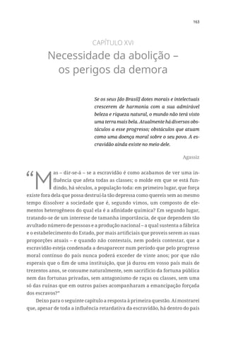 163
CAPÍTULO XVI
Necessidade da abolição –
os perigos da demora
Se os seus [do Brasil] dotes morais e intelectuais
crescerem de harmonia com a sua admirável
beleza e riqueza natural, o mundo não terá visto
uma terra mais bela. Atualmente há diversos obs-
táculos a esse progresso; obstáculos que atuam
como uma doença moral sobre o seu povo. A es-
cravidão ainda existe no meio dele.
Agassiz
“M
as – dir-se-á – se a escravidão é como acabamos de ver uma in-
fluência que afeta todas as classes; o molde em que se está fun-
dindo, há séculos, a população toda: em primeiro lugar, que força
existe fora dela que possa destruí-la tão depressa como quereis sem ao mesmo
tempo dissolver a sociedade que é, segundo vimos, um composto de ele-
mentos heterogêneos do qual ela é a afinidade química? Em segundo lugar,
tratando-se de um interesse de tamanha importância, de que dependem tão
avultado número de pessoas e a produção nacional – a qual sustenta a fábrica
e o estabelecimento do Estado, por mais artificiais que proveis serem as suas
proporções atuais – e quando não contestais, nem podeis contestar, que a
escravidão esteja condenada a desaparecer num período que pelo progresso
moral contínuo do país nunca poderá exceder de vinte anos; por que não
esperais que o fim de uma instituição, que já durou em vosso país mais de
trezentos anos, se consume naturalmente, sem sacrifício da fortuna pública
nem das fortunas privadas, sem antagonismo de raças ou classes, sem uma
só das ruínas que em outros países acompanharam a emancipação forçada
dos escravos?”
Deixo para o seguinte capítulo a resposta à primeira questão. Aí mostrarei
que, apesar de toda a influência retardativa da escravidão, há dentro do país
 