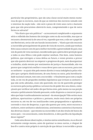Capítulo XVI – Necessidade da abolição – os perigos da demora 165
particular dos proprietários, que são uma classe social muito menos nume-
rosa do que os escravos, mais do que ao interesse dos escravos somado com
o interesse da nação toda – não será o prazo de vinte anos curto o bastante
para que não procuremos abreviá-lo mais, comprometendo o que de outra
forma se salvaria?
“Vós dizeis que sois políticos” – acrescentarei completando o argumento
sério e refletido dos homens tão inimigos como eu da escravidão, mas que se
recusam a desmoroná-la de uma só vez, supondo que esse, a não ser o papel de
um Heróstrato, seria o de um Sansão inconsciente –, “dizeis que não encarais
a escravidão principalmente do ponto de vista do escravo, ainda que tenhais
feito causa comum com ele para melhor moverdes a generosidade do país; mas
sim do ponto de vista nacional, considerando que a pátria deve proteção igual
a todos os seus filhos e não pode enjeitar nenhum. Pois bem, como homens
políticos, que entregais a vossa defesa ao futuro, e estais prontos a provar
que não quereis destruir ou empecer o progresso do país, nem desorganizar
o trabalho, ainda mesmo por sentimentos de justiça e humanidade, não vos
parece que cumpririeis melhor o vosso dever para com os escravos, para com
os senhores – os quais têm pelo menos direito à vossa indulgência pelas rela-
ções que o próprio Abolicionismo, de uma forma ou outra, pela hereditarie-
dade nacional comum, tem com a escravidão – e finalmente para com a nação
toda, se em vez de propordes medidas legislativas que irritam os senhores e
que não serão adotadas, esses não querendo; em vez de quererdes proteger
os escravos pela justiça pública e arrancá-los do poder dos seus donos, come-
çásseis por verificar até onde e de que forma estes, pelo menos na sua porção
sensata e politicamente falando pensante, estão dispostos a concorrer para a
obra que hoje é confessadamente nacional – da emancipação? Não seríeis mais
políticos, oportunistas e práticos e, portanto, muito mais úteis aos próprios
escravos se, em vez de vos inutilizardes como propagandistas e agitadores,
correndo o risco de despertar, o que não quereis por certo, entre escravos e
senhores, entre senhores e abolicionistas, sentimentos contrários à harmonia
das diversas classes – que mesmo na escravidão é um dos títulos de honra do
nosso país – vos associásseis, como brasileiros, à obra pacífica da liquidação
desse regime?”
Cada uma dessas observações, e muitas outras semelhantes, eu as discuti
seriamente comigo mesmo, antes de queimar os meus navios, e cheguei de
boa-fé e contra mim próprio à convicção de que deixar à escravidão o prazo
 