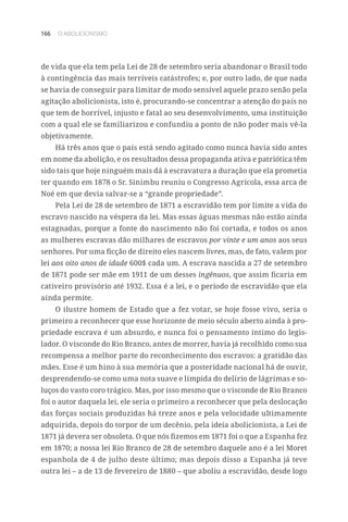 166 O ABOLICIONISMO
de vida que ela tem pela Lei de 28 de setembro seria abandonar o Brasil todo
à contingência das mais terríveis catástrofes; e, por outro lado, de que nada
se havia de conseguir para limitar de modo sensível aquele prazo senão pela
agitação abolicionista, isto é, procurando-se concentrar a atenção do país no
que tem de horrível, injusto e fatal ao seu desenvolvimento, uma instituição
com a qual ele se familiarizou e confundiu a ponto de não poder mais vê-la
objetivamente.
Há três anos que o país está sendo agitado como nunca havia sido antes
em nome da abolição, e os resultados dessa propaganda ativa e patriótica têm
sido tais que hoje ninguém mais dá à escravatura a duração que ela prometia
ter quando em 1878 o Sr. Sinimbu reuniu o Congresso Agrícola, essa arca de
Noé em que devia salvar-se a “grande propriedade”.
Pela Lei de 28 de setembro de 1871 a escravidão tem por limite a vida do
escravo nascido na véspera da lei. Mas essas águas mesmas não estão ainda
estagnadas, porque a fonte do nascimento não foi cortada, e todos os anos
as mulheres escravas dão milhares de escravos por vinte e um anos aos seus
senhores. Por uma ficção de direito eles nascem livres, mas, de fato, valem por
lei aos oito anos de idade 600$ cada um. A escrava nascida a 27 de setembro
de 1871 pode ser mãe em 1911 de um desses ingênuos, que assim ficaria em
cativeiro provisório até 1932. Essa é a lei, e o período de escravidão que ela
ainda permite.
O ilustre homem de Estado que a fez votar, se hoje fosse vivo, seria o
primeiro a reconhecer que esse horizonte de meio século aberto ainda à pro-
priedade escrava é um absurdo, e nunca foi o pensamento íntimo do legis-
lador. O visconde do Rio Branco, antes de morrer, havia já recolhido como sua
recompensa a melhor parte do reconhecimento dos escravos: a gratidão das
mães. Esse é um hino à sua memória que a posteridade nacional há de ouvir,
desprendendo-se como uma nota suave e límpida do delírio de lágrimas e so-
luços do vasto coro trágico. Mas, por isso mesmo que o visconde de Rio Branco
foi o autor daquela lei, ele seria o primeiro a reconhecer que pela deslocação
das forças sociais produzidas há treze anos e pela velocidade ultimamente
adquirida, depois do torpor de um decênio, pela ideia abolicionista, a Lei de
1871 já devera ser obsoleta. O que nós fizemos em 1871 foi o que a Espanha fez
em 1870; a nossa lei Rio Branco de 28 de setembro daquele ano é a lei Moret
espanhola de 4 de julho deste último; mas depois disso a Espanha já teve
outra lei – a de 13 de fevereiro de 1880 – que aboliu a escravidão, desde logo
 