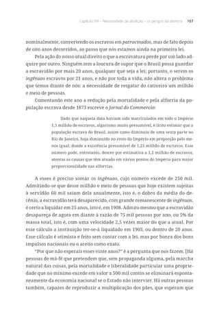 Capítulo XVI – Necessidade da abolição – os perigos da demora 167
nominalmente, convertendo os escravos em patrocinados, mas de fato depois
de oito anos decorridos, ao passo que nós estamos ainda na primeira lei.
Pela ação do nosso atual direito o que a escravatura perde por um lado ad-
quire por outro. Ninguém tem a loucura de supor que o Brasil possa guardar
a escravidão por mais 20 anos, qualquer que seja a lei; portanto, o serem os
ingênuos escravos por 21 anos, e não por toda a vida, não altera o problema
que temos diante de nós: a necessidade de resgatar do cativeiro um milhão
e meio de pessoas.
Comentando este ano a redução pela mortalidade e pela alforria da po-
pulação escrava desde 1873 escreve o Jornal do Commercio:
Dado que naquela data haviam sido matriculados em todo o Império
1,5 milhão de escravos, algarismo muito presumível, é lícito estimar que a
população escrava do Brasil, assim como diminuiu de uma sexta parte no
Rio de Janeiro, haja diminuído no resto do Império em proporção pelo me-
nos igual, donde a existência presumível de 1,25 milhão de escravos. Esse
número pode, entretanto, descer por estimativa a 1,2 milhão de escravos,
atentas as causas que têm atuado em vários pontos do Império para maior
proporcionalidade nas alforrias.
A esses é preciso somar os ingênuos, cujo número excede de 250 mil.
Admitindo-se que desse milhão e meio de pessoas que hoje existem sujeitas
à servidão 60 mil saiam dela anualmente, isto é, o dobro da média do de-
cênio, a escravidão terá desaparecido, com grande remanescente de ingênuos,
é certo a liquidar em 25 anos, isto é, em 1908. Admito mesmo que a escravidão
desapareça de agora em diante à razão de 75 mil pessoas por ano, ou 5% da
massa total, isto é, com uma velocidade 2,5 vezes maior do que a atual. Por
esse cálculo a instituição ter-se-á liquidado em 1903, ou dentro de 20 anos.
Esse cálculo é otimista e feito sem contar com a lei, mas por honra dos bons
impulsos nacionais eu o aceito como exato.
“Por que não esperais esses vinte anos?” é a pergunta que nos fazem. [Há
pessoas de má-fé que pretendem que, sem propaganda alguma, pela marcha
natural das coisas, pela mortalidade e liberalidade particular uma proprie-
dade que no mínimo excede em valor a 500 mil contos se eliminará esponta-
neamente da economia nacional se o Estado não intervier. Há outras pessoas
também, capazes de reproduzir a multiplicação dos pães, que esperam que
 
