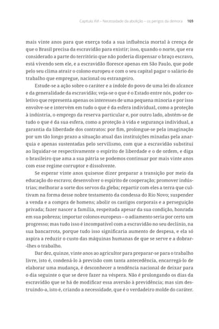 Capítulo XVI – Necessidade da abolição – os perigos da demora 169
mais vinte anos para que exerça toda a sua influência mortal à crença de
que o Brasil precisa da escravidão para existir; isso, quando o norte, que era
considerado a parte do território que não poderia dispensar o braço escravo,
está vivendo sem ele, e a escravidão floresce apenas em São Paulo, que pode
pelo seu clima atrair o colono europeu e com o seu capital pagar o salário do
trabalho que empregue, nacional ou estrangeiro.
Estude-se a ação sobre o caráter e a índole do povo de uma lei do alcance
e da generalidade da escravidão; veja-se o que é o Estado entre nós, poder co-
letivo que representa apenas os interesses de uma pequena minoria e por isso
envolve-se e intervém em tudo o que é da esfera individual, como a proteção
à indústria, o emprego da reserva particular e, por outro lado, abstém-se de
tudo o que é da sua esfera, como a proteção à vida e segurança individual, a
garantia da liberdade dos contratos: por fim, prolongue-se pela imaginação
por um tão longo prazo a situação atual das instituições minadas pela anar-
quia e apenas sustentadas pelo servilismo, com que a escravidão substitui
ao liquidar-se respectivamente o espírito de liberdade e o de ordem, e diga
o brasileiro que ama a sua pátria se podemos continuar por mais vinte anos
com esse regime corruptor e dissolvente.
Se esperar vinte anos quisesse dizer preparar a transição por meio da
educação do escravo; desenvolver o espírito de cooperação; promover indús-
trias; melhorar a sorte dos servos da gleba; repartir com eles a terra que cul-
tivam na forma desse nobre testamento da condessa do Rio Novo; suspender
a venda e a compra de homens; abolir os castigos corporais e a perseguição
privada; fazer nascer a família, respeitada apesar da sua condição, honrada
em sua pobreza; importar colonos europeus – o adiamento seria por certo um
progresso; mas tudo isso é incompatível com a escravidão no seu declínio, na
sua bancarrota, porque tudo isso significaria aumento de despesa, e ela só
aspira a reduzir o custo das máquinas humanas de que se serve e a dobrar-
-lhes o trabalho.
Dar dez, quinze, vinte anos ao agricultor para preparar-se para o trabalho
livre, isto é, condená-lo à previsão com tanta antecedência, encarregá-lo de
elaborar uma mudança, é desconhecer a tendência nacional de deixar para
o dia seguinte o que se deve fazer na véspera. Não é prolongando os dias da
escravidão que se há de modificar essa aversão à previdência; mas sim des-
truindo-a, isto é, criando a necessidade, que é o verdadeiro molde do caráter.
 