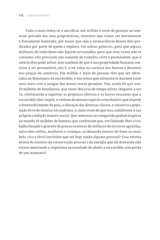 170 O ABOLICIONISMO
Tudo o mais reduz-se a sacrificar um milhão e meio de pessoas ao inte-
resse privado dos seus proprietários, interesse que vimos ser moralmente
e fisicamente homicida, por maior que seja a inconsciência desses dois pre-
dicados por parte de quem o explora. Em outras palavras, para que alguns
milhares de indivíduos não fiquem arruinados, para que essa ruína não se
consume, eles precisam não somente de trabalho certo e permanente, que o
salário lhes pode achar, mas também de que a sua propriedade humana con-
tinue a ser permutável, isto é, a ter valor na carteira dos bancos e desconto
nas praças do comércio. Um milhão e meio de pessoas têm que ser ofere-
cidas ao Minotauro da escravidão, e nós temos que alimentá-lo durante vinte
anos mais com o sangue das nossas novas gerações. Pior ainda do que isso,
10 milhões de brasileiros, que nesse decurso de tempo talvez cheguem a ser
14, continuarão a suportar os prejuízos efetivos e os lucros cessantes que a
escravidão lhes impõe, e vítimas do mesmo espírito retardatário que impede
o desenvolvimento do país, a elevação das diversas classes, e conserva a popu-
lação livre do interior em andrajos, e, mais triste do que isso, indiferente à sua
própria condição moral e social. Que interesse ou compaixão podem inspirar
ao mundo 10 milhões de homens que confessam que, em faltando-lhes o tra-
balho forçado e gratuito de poucas centenas de milhares de escravos agrícolas,
entre eles velhos, mulheres e crianças, se deixarão morrer de fome no mais
belo, rico e fértil território que até hoje nação alguma possuiu? Essa mesma
atonia do instinto da conservação pessoal e da energia que ele demanda não
estará mostrando a imperiosa necessidade de abolir a escravidão sem perda
de um momento?
 