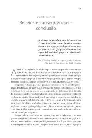 171
CAPÍTULO XVII
Receios e consequências –
conclusão
A história do mundo, e especialmente a dos
Estados desta União, mostra do modo o mais con-
cludente que a prosperidade pública está sem-
pre em uma proporção quase matemática para
o grau de liberdade de que gozam todos os habi-
tantes do Estado.
The Wheeling Inteligencer, parágrafo citado por
Olmsted – A Journey in the Back Country
A
dmitida a urgência da abolição para todos os que não se contentam
com o ideal de Java da América sonhado para o Brasil, e provada a
necessidade dessa operação tanto quanto pode provar-se em cirurgia
a necessidade de amputar a extremidade gangrenada para salvar o corpo,
devemos considerar os receios e as predições dos adversários da reforma.
Em primeiro lugar, porém, é preciso examinar se há no país forças ca-
pazes de lutar com a escravidão e de vencê-la. Vemos como ela possui o solo
e por esse meio tem ao seu serviço a população do interior, que se compõe
de moradores proletários, tolerados em terras alheias; sabemos que ela está
senhora do capital disponível, tem à sua mercê o comércio das cidades, do
seu lado a propriedade toda do país, e, por fim, às suas ordens uma clientela
formidável de todas as profissões, advogados, médicos, engenheiros, clérigos,
professores, empregados públicos; além disso, a maior parte das forças so-
ciais constituídas, e seguramente dessas todas as que são resistentes e livres,
sustentam-na quanto podem.
Por outro lado, é sabido que a escravidão, assim defendida, com esse
grande exército alistado sob a sua bandeira, não está disposta a capitular;
não está mesmo sitiada, senão por forças morais, isto é, por forças que para
atuarem precisam ter um ponto de apoio dentro dela mesma, em sua própria
 