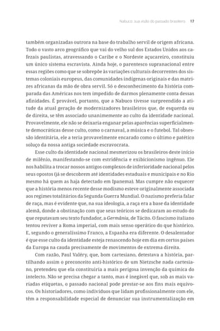 Nabuco: sua visão do passado brasileiro 17
também organizadas outrora na base do trabalho servil de origem africana.
Todo o vasto arco geográfico que vai do velho sul dos Estados Unidos aos ca-
fezais paulistas, atravessando o Caribe e o Nordeste açucareiro, constituiu
um único sistema escravista. Ainda hoje, o parentesco supranacional entre
essas regiões como que se sobrepõe às variações culturais decorrentes dos sis-
temas coloniais europeus, das comunidades indígenas originais e das matri-
zes africanas da mão de obra servil. Só o desconhecimento da história com-
parada das Américas nos tem impedido de darmos plenamente conta dessas
afinidades. É provável, portanto, que a Nabuco tivesse surpreendido a ati-
tude da atual geração de modernizadores brasileiros que, de esquerda ou
de direita, se têm associado unanimemente ao culto da identidade nacional.
Provavelmente, ele não se deixaria enganar pelas aparências superficialmen-
te democráticas desse culto, como o carnaval, a música e o futebol. Tal obses-
são identitária, ele a teria provavelmente encarado como o último e patético
soluço da nossa antiga sociedade escravocrata.
Esse culto da identidade nacional mesmerizou os brasileiros deste início
de milênio, manifestando-se com estridência e exibicionismo ingênuo. Ele
nos habilita a trocar nossos antigos complexos de inferioridade nacional pelos
seus opostos (já se descobrem até identidades estaduais e municipais e no Rio
mesmo há quem as haja detectado em Ipanema). Mas cumpre não esquecer
que a história menos recente desse modismo esteve originalmente associada
aos regimes totalitários da Segunda Guerra Mundial. O nazismo preferia falar
de raça, mas é evidente que, na sua ideologia, a raça era a base da identidade
alemã, donde a obstinação com que seus teóricos se dedicaram ao estudo do
que reputavam seu texto fundador, a Germânia, de Tácito. O fascismo italiano
tentou reviver a Roma imperial, com mais senso operático do que histórico.
E, segundo o generalíssimo Franco, a Espanha era diferente. O desalentador
é que esse culto da identidade esteja renascendo hoje em dia em certos países
da Europa na cauda precisamente de movimentos de extrema direita.
Com razão, Paul Valéry, que, bom cartesiano, detestava a história, par-
tilhando assim o preconceito anti-histórico de um Nietzsche nada cartesia-
no, pretendeu que ela constituiria a mais perigosa invenção da química do
intelecto. Não se precisa chegar a tanto, mas é inegável que, sob as mais va-
riadas etiquetas, o passado nacional pode prestar-se aos fins mais equívo-
cos. Os historiadores, como indivíduos que lidam profissionalmente com ele,
têm a responsabilidade especial de denunciar sua instrumentalização em
 