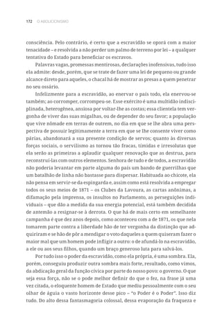 172 O ABOLICIONISMO
consciência. Pelo contrário, é certo que a escravidão se oporá com a maior
tenacidade – e resolvida a não perder um palmo de terreno por lei – a qualquer
tentativa do Estado para beneficiar os escravos.
Palavras vagas, promessas mentirosas, declarações inofensivas, tudo isso
ela admite: desde, porém, que se trate de fazer uma lei de pequeno ou grande
alcance direto para aqueles, o chacal há de mostrar as presas a quem penetrar
no seu ossário.
Infelizmente para a escravidão, ao enervar o país todo, ela enervou-se
também; ao corromper, corrompeu-se. Esse exército é uma multidão indisci-
plinada, heterogênea, ansiosa por voltar-lhe as costas; essa clientela tem ver-
gonha de viver das suas migalhas, ou de depender do seu favor; a população
que vive nômade em terras de outrem, no dia em que se lhe abra uma pers-
pectiva de possuir legitimamente a terra em que se lhe consente viver como
párias, abandonará a sua presente condição de servos; quanto às diversas
forças sociais, o servilismo as tornou tão fracas, tímidas e irresolutas que
ela serão as primeiras a aplaudir qualquer renovação que as destrua, para
reconstruí-las com outros elementos. Senhora de tudo e de todos, a escravidão
não poderia levantar em parte alguma do país um bando de guerrilhas que
um batalhão de linha não bastasse para dispersar. Habituada ao chicote, ela
não pensa em servir-se da espingarda e, assim como está resolvida a empregar
todos os seus meios de 1871 – os Clubes da Lavoura, as cartas anônimas, a
difamação pela imprensa, os insultos no Parlamento, as perseguições indi-
viduais – que dão a medida da sua energia potencial, está também decidida
de antemão a resignar-se à derrota. O que há de mais certo em semelhante
campanha é que dez anos depois, como aconteceu com a de 1871, os que nela
tomarem parte contra a liberdade hão de ter vergonha da distinção que ad-
quiriram e se hão de pôr a mendigar o voto daqueles a quem quiseram fazer o
maior mal que um homem pode infligir a outro: o de afundá-lo na escravidão,
a ele ou aos seus filhos, quando um braço generoso luta para salvá-los.
Por tudo isso o poder da escravidão, como ela própria, é uma sombra. Ela,
porém, conseguiu produzir outra sombra mais forte, resultado, como vimos,
da abdicação geral da função cívica por parte do nosso povo: o governo. O que
seja essa força, não se o pode melhor definir do que o fez, na frase já uma
vez citada, o eloquente homem de Estado que mediu pessoalmente com o seu
olhar de águia o vasto horizonte desse pico – “o Poder é o Poder”. Isso diz
tudo. Do alto dessa fantasmagoria colossal, dessa evaporação da fraqueza e
 